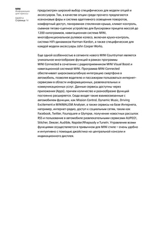 MINI
Информация
для прессы
04/2014
Страница 14
предусмотрен широкий выбор специфических для модели опций и
аксессуаров. Так, в качестве опции среди прочего предлагаются
ксеноновые фары и система адаптивного освещения поворотов,
комфортный доступ, панорамная стеклянная крыша, климат-контроль,
съемное тягово-сцепное устройство для буксировки прицепа массой до
1200 килограммов, навигационная система MINI,
многофункциональное рулевое колесо, включая круиз-контроль,
система HiFi-динамиков Harman Kardon, а также специфические для
каждой модели аксессуары John Cooper Works.
Еще одной особенностью в сегменте нового MINI Countryman является
уникальное многообразие функций в рамках программы
MINI Connected в сочетании с радиоприемником MINI Visual Boost и
навигационной системой MINI. Программа MINI Connected
обеспечивает широкомасштабную интеграцию смартфона в
автомобиль, позволяя водителю и пассажирам пользоваться интернет-
сервисами в области информационных, развлекательных и
коммуникационных услуг. Данные сервисы доступны через
приложения (Apps), причем количество и разнообразие функций
постоянно расширяется. Сюда входят такие взаимосвязанные с
автомобилем функции, как Mission Control, Dynamic Music, Driving
Excitement и MINIMALISM Analyser, а также сервисы на базе Интернета,
например, интернет-радио, доступ к социальным сетям, таким как
Facebook, Twitter, Foursquare и Glympse, получение новостных рассылок
RSS и пользование в автомобиле развлекательными сервисами AUPEO!,
Stitcher, Deezer, Audible, Napster/Rhapsody и TuneIn. Управление всеми
функциями осуществляется в привычном для MINI стиле – очень удобно
и интуитивно с помощью джойстика на центральной консоли и
индикационного дисплея.
 