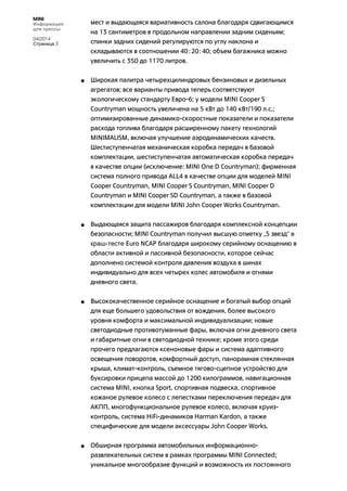 MINI
Информация
для прессы
04/2014
Страница 3
мест и выдающаяся вариативность салона благодаря сдвигающимся
на 13 сантиметров в продольном направлении задним сиденьям;
спинки задних сидений регулируются по углу наклона и
складываются в соотношении 40:20:40; объем багажника можно
увеличить с 350 до 1170 литров.
• Широкая палитра четырехцилиндровых бензиновых и дизельных
агрегатов; все варианты привода теперь соответствуют
экологическому стандарту Евро-6; у модели MINI Cooper S
Countryman мощность увеличена на 5 кВт до 140 кВт/190 л.с.;
оптимизированные динамико-скоростные показатели и показатели
расхода топлива благодаря расширенному пакету технологий
MINIMALISM, включая улучшение аэродинамических качеств.
Шестиступенчатая механическая коробка передач в базовой
комплектации, шестиступенчатая автоматическая коробка передач
в качестве опции (исключение: MINI One D Countryman); фирменная
система полного привода ALL4 в качестве опции для моделей MINI
Cooper Countryman, MINI Cooper S Countryman, MINI Cooper D
Countryman и MINI Cooper SD Countryman, а также в базовой
комплектации для модели MINI John Cooper Works Countryman.
• Выдающаяся защита пассажиров благодаря комплексной концепции
безопасности; MINI Countryman получил высшую отметку „5 звезд“ в
краш-тесте Euro NCAP благодаря широкому серийному оснащению в
области активной и пассивной безопасности, которое сейчас
дополнено системой контроля давления воздуха в шинах
индивидуально для всех четырех колес автомобиля и огнями
дневного света.
• Высококачественное серийное оснащение и богатый выбор опций
для еще большего удовольствия от вождения, более высокого
уровня комфорта и максимальной индивидуализации; новые
светодиодные противотуманные фары, включая огни дневного света
и габаритные огни в светодиодной технике; кроме этого среди
прочего предлагаются ксеноновые фары и система адаптивного
освещения поворотов, комфортный доступ, панорамная стеклянная
крыша, климат-контроль, съемное тягово-сцепное устройство для
буксировки прицепа массой до 1200 килограммов, навигационная
система MINI, кнопка Sport, спортивная подвеска, спортивное
кожаное рулевое колесо с лепестками переключения передач для
АКПП, многофункциональное рулевое колесо, включая круиз-
контроль, система HiFi-динамиков Harman Kardon, а также
специфические для модели аксессуары John Cooper Works.
• Обширная программа автомобильных информационно-
развлекательных систем в рамках программы MINI Connected;
уникальное многообразие функций и возможность их постоянного
 