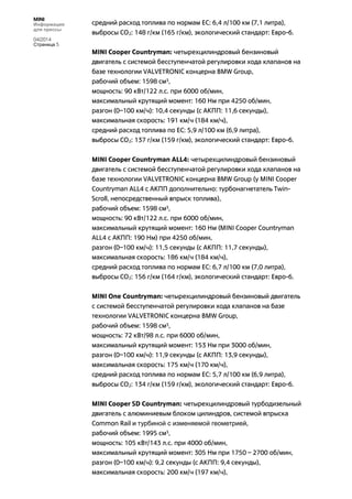 MINI
Информация
для прессы
04/2014
Страница 5
средний расход топлива по нормам ЕС: 6,4 л/100 км (7,1 литра),
выбросы CO2: 148 г/км (165 г/км), экологический стандарт: Евро-6.
MINI Cooper Countryman: четырехцилиндровый бензиновый
двигатель с системой бесступенчатой регулировки хода клапанов на
базе технологии VALVETRONIC концерна BMW Group,
рабочий объем: 1598 см3,
мощность: 90 кВт/122 л.с. при 6000 об/мин,
максимальный крутящий момент: 160 Нм при 4250 об/мин,
разгон (0–100 км/ч): 10,4 секунды (с АКПП: 11,6 секунды),
максимальная скорость: 191 км/ч (184 км/ч),
средний расход топлива по ЕС: 5,9 л/100 км (6,9 литра),
выбросы CO2: 137 г/км (159 г/км), экологический стандарт: Евро-6.
MINI Cooper Countryman ALL4: четырехцилиндровый бензиновый
двигатель с системой бесступенчатой регулировки хода клапанов на
базе технологии VALVETRONIC концерна BMW Group (у MINI Cooper
Countryman ALL4 с АКПП дополнительно: турбонагнетатель Twin-
Scroll, непосредственный впрыск топлива),
рабочий объем: 1598 см3,
мощность: 90 кВт/122 л.с. при 6000 об/мин,
максимальный крутящий момент: 160 Нм (MINI Cooper Countryman
ALL4 с АКПП: 190 Нм) при 4250 об/мин,
разгон (0–100 км/ч): 11,5 секунды (с АКПП: 11,7 секунды),
максимальная скорость: 186 км/ч (184 км/ч),
средний расход топлива по нормам ЕС: 6,7 л/100 км (7,0 литра),
выбросы CO2: 156 г/км (164 г/км), экологический стандарт: Евро-6.
MINI One Countryman: четырехцилиндровый бензиновый двигатель
с системой бесступенчатой регулировки хода клапанов на базе
технологии VALVETRONIC концерна BMW Group,
рабочий объем: 1598 см3,
мощность: 72 кВт/98 л.с. при 6000 об/мин,
максимальный крутящий момент: 153 Нм при 3000 об/мин,
разгон (0–100 км/ч): 11,9 секунды (с АКПП: 13,9 секунды),
максимальная скорость: 175 км/ч (170 км/ч),
средний расход топлива по нормам ЕС: 5,7 л/100 км (6,9 литра),
выбросы CO2: 134 г/км (159 г/км), экологический стандарт: Евро-6.
MINI Cooper SD Countryman: четырехцилиндровый турбодизельный
двигатель с алюминиевым блоком цилиндров, системой впрыска
Common Rail и турбиной с изменяемой геометрией,
рабочий объем: 1995 см3,
мощность: 105 кВт/143 л.с. при 4000 об/мин,
максимальный крутящий момент: 305 Нм при 1750 – 2700 об/мин,
разгон (0–100 км/ч): 9,2 секунды (с АКПП: 9,4 секунды),
максимальная скорость: 200 км/ч (197 км/ч),
 