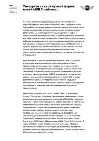 MINI
Информация
для прессы
04/2014
Страница 8
Универсал в самой лучшей форме:
новый MINI Countryman.
Не только в условиях городского движения, но и в стороне от
асфальтированных дорог MINI Countryman нашел свой путь к успеху.
Первый MINI с четырьмя дверями, большой крышкой багажника, пятью
посадочными местами и опциональным полным приводом придал
дополнительный импульс динамичному продвижению марки в
премиальном сегменте компакт-класса. Целенаправленные изменения
в дизайне кузова и салона, оптимизация показателей расхода топлива и
выбросов вредных веществ, а также инновационные детали оснащения
подчеркивают „повзрослевший“ характер нового MINI Countryman и
придают ему большую привлекательность в глазах клиентов. Это еще
больше заостряет универсальный характер автомобиля для
разностороннего использования и активного стиля жизни в городе и за
его пределами.
Выразительные акценты в дизайне кузова нового MINI Countryman,
утонченная атмосфера премиум-уровня в интерьере, а также
повышение динамико-скоростных показателей и экономичности
подчеркивают все те преимущества, благодаря которым он занимает
свое особое положение среди конкурентов. При объеме продаж во
всем мире, уже превысившем 350000 экземпляров, эта компактная
модель стала важной составляющей для роста марки MINI и теперь
располагает идеальными предпосылками, чтобы и в будущем
заинтересовать новые целевые группы клиентов своими характерными
ощущениями от вождения и неповторимым стилем британской
премиум-марки.
Увеличение мощности на 5 кВт до 140 кВт/190 л.с. у нового MINI
Cooper S Countryman, улучшение аэродинамических качеств и прочие
детальные оптимизации в области технологий MINIMALISM позволили
повысить – в зависимости от варианта модели существенно – разгонные
характеристики, эластичность и показатели максимальной скорости.
Одновременно с этим все модельные варианты имеют сниженный
расход топлива и выброс вредных веществ и соответствуют
требованиям экологического стандарта Евро-6. Разработанная
специально для MINI система полного привода ALL4, как и прежде,
предлагается для моделей MINI Cooper S Countryman, MINI Cooper
Countryman, MINI Cooper SD Countryman и MINI Cooper D Countryman. В
новом MINI John Cooper Works Countryman она входит в базовую
комплектацию. Спортивная топ-модель семейства тоже прибавила в
динамике и выходит на рынок одновременно со стартом продаж нового
MINI Countryman в июле 2014 года.
 