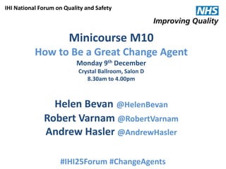 IHI National Forum on Quality and Safety

Minicourse M10
How to Be a Great Change Agent
Monday 9th December
Crystal Ballroom, Salon D
8.30am to 4.00pm

Helen Bevan @HelenBevan
Robert Varnam @RobertVarnam
Andrew Hasler @AndrewHasler
#IHI25Forum #ChangeAgents
@HelenBevan @RobertVarnam #IHI25Forum #ChangeAgents

 