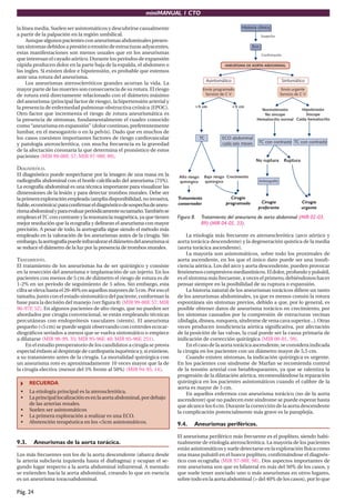 miniMANUAL 1 CTO
Pág. 24
la línea media. Suelen ser asintomáticos y descubrirse casualmente
a partir de la palpación en la región umbilical.
Aunquealgunospacientesconaneurismasabdominalespresen-
tan síntomas debidos a presión o erosión de estructuras adyacentes,
estas manifestaciones son menos usuales que en los aneurismas
que interesan el cayado aórtico. Durante los períodos de expansión
rápida producen dolor en la parte baja de la espalda, el abdomen o
las ingles. Si existen dolor e hipotensión, es probable que estemos
ante una rotura del aneurisma.
Los aneurismas ateroscleróticos grandes acortan la vida. La
mayor parte de las muertes son consecuencia de su rotura. El riesgo
de rotura está directamente relacionado con el diámetro máximo
del aneurisma (principal factor de riesgo), la hipertensión arterial y
la presencia de enfermedad pulmonar obstructiva crónica (EPOC).
Otro factor que incrementa el riesgo de rotura aneurismática es
la presencia de síntomas, fundamentalmente el cuadro conocido
como“aneurisma en expansión” (dolor continuo, preferentemente
lumbar, en el mesogastrio o en la pelvis). Dado que en muchos de
los casos coexisten importantes factores de riesgo cardiovascular
y patología aterosclerótica, con mucha frecuencia es la gravedad
de la afectación coronaria la que determina el pronóstico de estos
pacientes (MIR 99-00F, 57; MIR 97-98F, 89).
DIAGNÓSTICO.
El diagnóstico puede sospecharse por la imagen de una masa en la
radiografía abdominal con el borde calcificado del aneurisma (75%).
La ecografía abdominal es una técnica importante para visualizar las
dimensiones de la lesión y para detectar trombos murales. Debe ser
laprimeraexploraciónempleada(ampliadisponibilidad,noinvasiva,
fiable,económica)paraconfirmareldiagnósticodesospechadeaneu-
rismaabdominalyparaevaluarperiódicamentesutamaño.Tambiénse
emplean elTC con contraste y la resonancia magnética, ya que tienen
mejor resolución que la ecografía y delinean el aneurisma con mayor
precisión. A pesar de todo, la aortografía sigue siendo el método más
empleado en la valoración de los aneurismas antes de la cirugía. Sin
embargo,laaortografíapuedeinfravalorareldiámetrodelaneurismasi
se reduce el diámetro de la luz por la presencia de trombos murales.
TRATAMIENTO.
El tratamiento de los aneurismas ha de ser quirúrgico y consiste
en la resección del aneurisma e implantación de un injerto. En los
pacientes con menos de 5 cm de diámetro el riesgo de rotura es de
1-2% en un período de seguimiento de 5 años. Sin embargo, esta
cifra se eleva hasta el 20-40% en aquellos mayores de 5 cm. Por eso el
tamaño, junto con el estado sintomático del paciente, conforman la
base para la decisión del manejo (ver figura 8) (MIR 99-00F, 57; MIR
96-97F, 52). En algunos pacientes de alto riesgo, que no pueden ser
abordados por cirugía convencional, se están empleando técnicas
percutáneas con endoprótesis vasculares (stents). El aneurisma
pequeño (<5 cm) se puede seguir observando con controles ecocar-
diográficos seriados a menos que se vuelva sintomático o empiece
a dilatarse (MIR 98-99, 35; MIR 95-96F, 40; MIR 95-96F, 251).
En el estudio preoperatorio de los candidatos a cirugía se presta
especial énfasis al despistaje de cardiopatía isquémica y, si existiese,
a su tratamiento antes de la cirugía. La mortalidad quirúrgica con
un aneurisma roto es aproximadamente 10 veces mayor que la de
la cirugía electiva (menor del 5% frente al 50%) (MIR 94-95, 14).
RECUERDA
• La etiología principal es la aterosclerótica.
• Laprincipallocalizaciónesenlaaortaabdominal,pordebajo
de las arterias renales.
• Suelen ser asintomáticos
• La primera exploración a realizar es una ECO.
• Abstención terapéutica en los <5cm asintomáticos.
9.3. Aneurismas de la aorta torácica.
Los más frecuentes son los de la aorta descendente (abarca desde
la arteria subclavia izquierda hasta el diafragma) y ocupan el se-
gundo lugar respecto a la aorta abdominal infrarrenal. A menudo
se extienden hacia la aorta abdominal, creando lo que en esencia
es un aneurisma toracoabdominal.
Figura 8. Tratamiento del aneurisma de aorta abdominal (MIR 02-03,
89) (MIR 04-05, 33).
La etiología más frecuente es ateroesclerótica (arco aórtico y
aorta torácica descendente) y la degeneración quística de la media
(aorta torácica ascendente).
La mayoría son asintomáticos, sobre todo los proximales de
aorta ascendente, en los que el único dato puede ser una insufi-
ciencia aórtica. Los del arco y aorta descendente, pueden provocar
fenómenoscompresivosmediastínicos.Eldolor,profundoypulsátil,
es el síntoma más frecuente, a veces el primero, debiéndonos hacer
pensar siempre en la posibilidad de su ruptura o expansión.
La historia natural de los aneurismas torácicos difiere un tanto
de los aneurismas abdominales, ya que es menos común la rotura
espontánea sin síntomas previos, debido a que, por lo general, es
posible obtener datos de aneurisma torácico en crecimiento, por
los síntomas causados por la compresión de estructuras vecinas
(disfagia,disnea,ronquera,síndromedevenacavasuperior...).Otras
veces producen insuficiencia aórtica significativa, por afectación
de la posición de las valvas, la cual puede ser la causa primaria de
indicación de corrección quirúrgica (MIR 00-01, 59).
En el caso de la aorta torácica ascendente, se considera indicada
la cirugía en los pacientes con un diámetro mayor de 5,5 cm.
Cuando existen síntomas, la indicación quirúrgica es urgente.
En los pacientes con síndrome de Marfan se recomienda control
de la tensión arterial con betabloqueantes, ya que se ralentiza la
progresión de la dilatación aórtica, recomendándose la reparación
quirúrgica en los pacientes asintomáticos cuando el calibre de la
aorta es mayor de 5 cm.
En aquellos enfermos con aneurisma torácico (no de la aorta
ascendente) que no padecen este síndrome se puede esperar hasta
que alcance los 6 cm. Durante la corrección de la aorta descendente
la complicación potencialmente más grave es la paraplejía.
9.4. Aneurismas periféricos.
El aneurisma periférico más frecuente es el poplíteo, siendo habi-
tualmente de etiología aterosclerótica. La mayoría de los pacientes
están asintomáticos y suele detectarse en la exploración física como
una masa pulsátil en el hueco poplíteo, confirmándose el diagnós-
tico con ecografía (MIR 97-98F, 98). Dos aspectos importantes de
este aneurisma son que es bilateral en más del 50% de los casos, y
que suele tener asociado uno o más aneurismas en otros lugares,
sobre todo en la aorta abdominal (> del 40% de los casos), por lo que
 