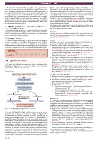 miniMANUAL 1 CTO
Pág. 42
Tratamiento de la pericarditis aguda idiopática: generalmente
basta con antiinflamatorios no esteroideos (3-6 g de aspirina dia-
rios), pero a veces es necesario administrar glucocorticoides. El
mayor problema en relación con la pericarditis aguda idiopática
es su gran tendencia a la recidiva (25% de los casos). Cuando las
recidivas son muy frecuentes y tienen lugar más allá de los 2 años,
puede estar indicada la pericardiectomía. Actualmente se considera
que la colchicina es el fármaco de elección para la prevención de
recidivas. Deben intentar evitarse los anticoagulantes por el riesgo
de transformación hemorrágica.
SÍNDROME POSTINFARTO (SÍNDROME DE DRESSLER) Y
POSTPERICARDIOTOMÍA.
El primero aparece generalmente 1-4 semanas después de un IAM,
y el segundo después de cirugía cardíaca o traumatismo cardíaco.
Ambos parecen tener una etiología autoinmune. Frecuentemente
aparecen anticuerpos antimiocardio.
PERICARDITIS URÉMICA.
Es frecuente sobre todo en los pacientes con insuficiencia renal
terminal sometidos a hemodiálisis. Habitualmente cursa sin dolor,
aunque es frecuente que exista roce pericárdico. En su tratamiento,
empleamosantiinflamatoriosyhemodiálisis.Cuandolapericarditises
recurrente o persistente, puede estar indicada la pericardiectomía.
RECUERDA
La causa principal de la pericarditis aguda es la infección por
Coxsackie B.
18.2. Taponamiento cardíaco.
Es el cuadro derivado de la acumulación en la cavidad pericárdica
del suficiente líquido y con la suficiente rapidez como para com-
prometer el llenado de los ventrículos.
FISIOPATOLOGÍA.
Figura 18. Fisiopatología del taponamiento cardíaco I.
La presencia de líquido en el pericardio aumenta progresivamente
la presión en esta cámara. El incremento en la presión pericárdica
se transmite a las cámaras cardíacas, primero a las derechas, así
son las que se colapsan antes. Esto produce una dificultad para el
llenado de las cavidades derechas y un aumento de las presiones
del territorio venoso sistémico, con la consiguiente congestión
sistémica. Por otra parte, la disminución del llenado produce una
caída del gasto cardíaco y signos de bajo gasto anterógrado. Al en-
contrarse todas las cámaras recubiertas por el saco pericárdico, los
aumentos de volumen se traducen en aumentos de presión que se
compensan por la interdependencia de las cámaras. Así, durante
la inspiración retorna más sangre hacia las cámaras derechas, que
tienen que albergar este aumento de volumen en unas cavidades
“comprimidas” por el líquido pericárdico. Esto produce distensión
del VD a expensas de “comprimir” el VI. Esta es la razón por la que
puede existir pulso paradójico. La forma en la que el organismo se
intenta adaptar es común a la situación de insuficiencia cardíaca; la
eficacia de los mecanismos compensadores es tanto menor cuanto
más rápida sea la instauración del cuadro. De ahí que los cuadros
más floridos de taponamiento sean los más agudos.
Los factores que determinan la aparición de una clínica más florida
son: la mayor cantidad de líquido(MIR 95-96F, 27), la rapidez de
instauración del derrame, el menor grosor del miocardio y el mayor
grosor del pericardio parietal.
En esta patología está comprometida toda la diástole (a diferencia
de la pericarditis constrictiva o la miocardiopatia restrictiva, en la
que no se afecta la primera parte).
ETIOLOGÍA.
Aunque cualquiera puede derivar en uno, las pericarditis que con
más frecuencia dan taponamiento son la idiopática, la urémica y
la neoplásica (MIR 04-05, 27).
CLÍNICA.
La clínica se deriva de la disminución del gasto cardíaco y la con-
gestión venosa. En la exploración física destaca:
• Presión venosa yugular aumentada, con “x” prominente e “y”
disminuida o casi ausente. Matidez en la parte anterior del tórax
(MIR 99-00F, 53). A diferencia de la pericarditis constrictiva o
miocardiopatía restrictiva ( amiloidosis, hemocromatosis, etc.)
que presenta una morfología Dip-plateau (MIR 04-05, 29).
• Pulso paradójico (MIR 95-96F, 44). El signo típico del tapona-
miento cardíaco es el pulso paradójico.
• Un signo típico de la pericarditis constrictiva es el signo de
Kussmaul; este signo puede existir también en el tapona-
miento cardíaco, pero cuando existe, hay que pensar que
hay también un componente de restricción pericárdica (MIR
99-00F, 53).
• El roce pericárdico es raro en el taponamiento cardíaco, pero
puede aparecer, aunque su presencia también sugiere la posi-
bilidad de que exista también un componente de constricción
pericárdica (MIR 00-01, 50).
EXPLORACIONES COMPLEMENTARIAS
• Electrocardiograma. Puede existir disminución de la amplitud
del QRS y alternancia eléctrica de P
, QRS y T (MIR 02-03, 102).
• Rx de tórax: la silueta cardíaca puede ser normal, o estar aumen-
tada de tamaño o con forma de “cantimplora”.
• Ecocardiograma (ver Figura 19)
• Cateterismo.
- Aumento de la presión en la AD, con aumento de la onda“x”
y disminución de la “y”.
- Presión intrapericárdica igual que la de la AD.
- Igualación de presiones: son parecidas las presiones tele-
diastólicas de AD, VD, arteria pulmonar y presión de encla-
vamiento pulmonar (MIR 02-03, 97).
TRATAMIENTO.
El tratamiento consiste en evacuar el líquido pericárdico y, de esta
manera, reducir la presión intrapericárdica. En los casos extremos
debe practicarse de inmediato pericardiocentesis, esté donde esté el
paciente,yaquesetratadeunaauténticaemergencia.Laevacuación
del derrame se puede realizar mediante dos técnicas:
1) La punción pericárdica. Se realiza introduciendo una aguja
con un electrodo precordial conectado a ella para avisar de
cuándo tocamos el corazón (también es posible la punción
ciega o guiada por ecocardiograma). El punto de penetración
habitual es el ángulo que se forma entre el apéndice xifoides y
el arco costal izquierdo. Un catéter pericárdico puede dejarse
colocado durante varias horas o incluso algunos días (MIR
96-97F, 50).
2) Ventanapericárdica. Cuandohaytabicación,derramepurulento
o etiología urémica, es la técnica de elección.
Como medida complementaria, es importante expandir el vo-
lumen sanguíneo con suero salino, dextrano o sangre.
Está totalmente contraindicado el uso de diuréticos para dis-
minuir la presión venosa.
 