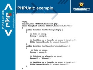 PHPUnit: exemplo <?php require_once 'PHPUnit/Framework.php';  class ArrayTest extends PHPUnit_Framework_TestCase {     public function testNewArrayIsEmpty()     {         // Cria um array.         $array = array();           // Verifica se o tamanho do array é igual a 0.         $this->assertEquals(0, sizeof($array));     }      public function testArrayContainsAnElement()     {          // Cria um array.         $array = array();           // Adiciona um elemento ao array         $array[] = 'Element';           // Verifica se o tamanho do array é igual a 1.         $this->assertEquals(1, sizeof($array));     }   } 
