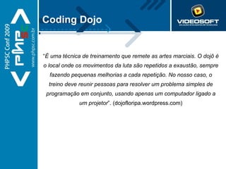 Coding Dojo “ É uma técnica de treinamento que remete as artes marciais. O dojô é o local onde os movimentos da luta são repetidos a exaustão, sempre fazendo pequenas melhorias a cada repetição. No nosso caso, o treino deve reunir pessoas para resolver um problema simples de programação em conjunto, usando apenas um computador ligado a um projetor ”. (dojofloripa.wordpress.com) 