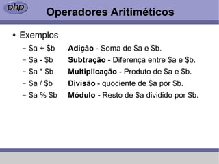 Operadores Aritiméticos
●   Exemplos
    –   $a + $b   Adição - Soma de $a e $b.
    –   $a - $b   Subtração - Diferença entre $a e $b.
    –   $a * $b   Multiplicação - Produto de $a e $b.
    –   $a / $b   Divisão - quociente de $a por $b.
    –   $a % $b   Módulo - Resto de $a dividido por $b.
 