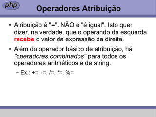 Operadores Atribuição
●   Atribuição é "=". NÃO é "é igual". Isto quer
    dizer, na verdade, que o operando da esquerda
    recebe o valor da expressão da direita.
●   Além do operador básico de atribuição, há
    "operadores combinados" para todos os
    operadores aritméticos e de string.
    –   Ex.: +=, -=, /=, *=, %=
 