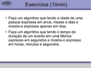 Exercícios (10min)

●   Faça um algoritmo que tendo a idade de uma
    pessoa expressa em anos, meses e dias e
    mostre-a expressa apenas em dias.
●   Faça um algoritmo que tendo o tempo de
    duração de um evento em uma fábrica
    expressa em segundos e mostre-o expresso
    em horas, minutos e segundos.
 