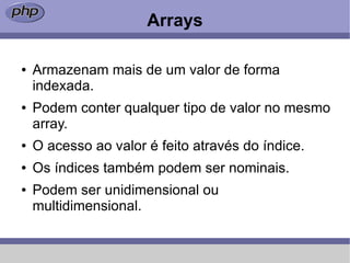 Arrays

●   Armazenam mais de um valor de forma
    indexada.
●   Podem conter qualquer tipo de valor no mesmo
    array.
●   O acesso ao valor é feito através do índice.
●   Os índices também podem ser nominais.
●   Podem ser unidimensional ou
    multidimensional.
 