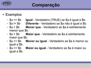 Comparação
●   Exemplos
    –   $a == $b Igual - Verdadeiro (TRUE) se $a é igual a $b.
    –   $a != $b    Diferente - Verdadeiro se $a não é igual a $b.
    –   $a < $b     Menor que - Verdadeiro se $a é estritamente
        menor que $b.
    –   $a > $b     Maior que - Verdadeiro se $a é estritamente
        maior que $b.
    –   $a <= $b Menor ou igual - Verdadeiro se $a é menor ou
        igual a $b.
    –   $a >= $b Maior ou igual - Verdadeiro se $a é maior ou
        igual a $b.
 