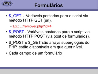 Formulários
●   $_GET - Variáveis postadas para o script via
    método HTTP GET (url).
    –   Ex.: .../remover.php?id=4
●   $_POST - Variáveis postadas para o script via
    método HTTP POST (via post de formulários).
●   $_POST e $_GET são arrays superglogais do
    PHP, estão disponíveis em qualquer nível.
●   Cada campo de um formulário
 