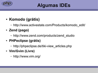 Algumas IDEs

●   Komodo (grátis)
    –   http://www.activestate.com/Products/komodo_edit/
●   Zend (pago)
    –   http://www.zend.com/products/zend_studio
●   PHPeclipse (grátis)
    –   http://phpeclipse.de/tiki-view_articles.php
●   Vim/Gvim (Livre)
    –   http://www.vim.org/
 