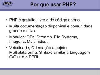 Por que usar PHP?

●   PHP é gratuito, livre e de código aberto.
●   Muita documentação disponível e comunidade
    grande e ativa.
●   Módulos: DBs, Streams, File Systems,
    Imagens, Multimidia...
●   Velocidade, Orientação a objeto,
    Multiplataforma, Sintaxe similar a Linguagem
    C/C++ e o PERL
 