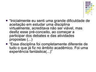“ Inicialmente eu senti uma grande dificuldade de aceitação em estudar uma disciplina virtualmente, acreditava não ser viável, mas desfiz esse pré-conceito, ao começar a participar dos debates e das atividades propostas (...) “ Essa disciplina foi completamente diferente de tudo o que já fiz no âmbito acadêmico. Foi uma experiência fantástica(...)” 
