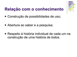 Relação com o conhecimento Construção de possibilidades de uso; Abertura ao saber e a pesquisa; Respeito à história individual de cada um na construção de uma história de todos. 