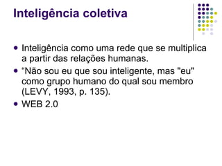 Inteligência coletiva Inteligência como uma rede que se multiplica a partir das relações humanas.  “Não sou eu que sou inteligente, mas "eu" como grupo humano do qual sou membro (LEVY, 1993, p. 135). WEB 2.0 