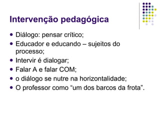 Intervenção pedagógica Diálogo: pensar crítico; Educador e educando – sujeitos do processo; Intervir é dialogar;  Falar A e falar COM; o diálogo se nutre na horizontalidade;  O professor como “um dos barcos da frota”. 