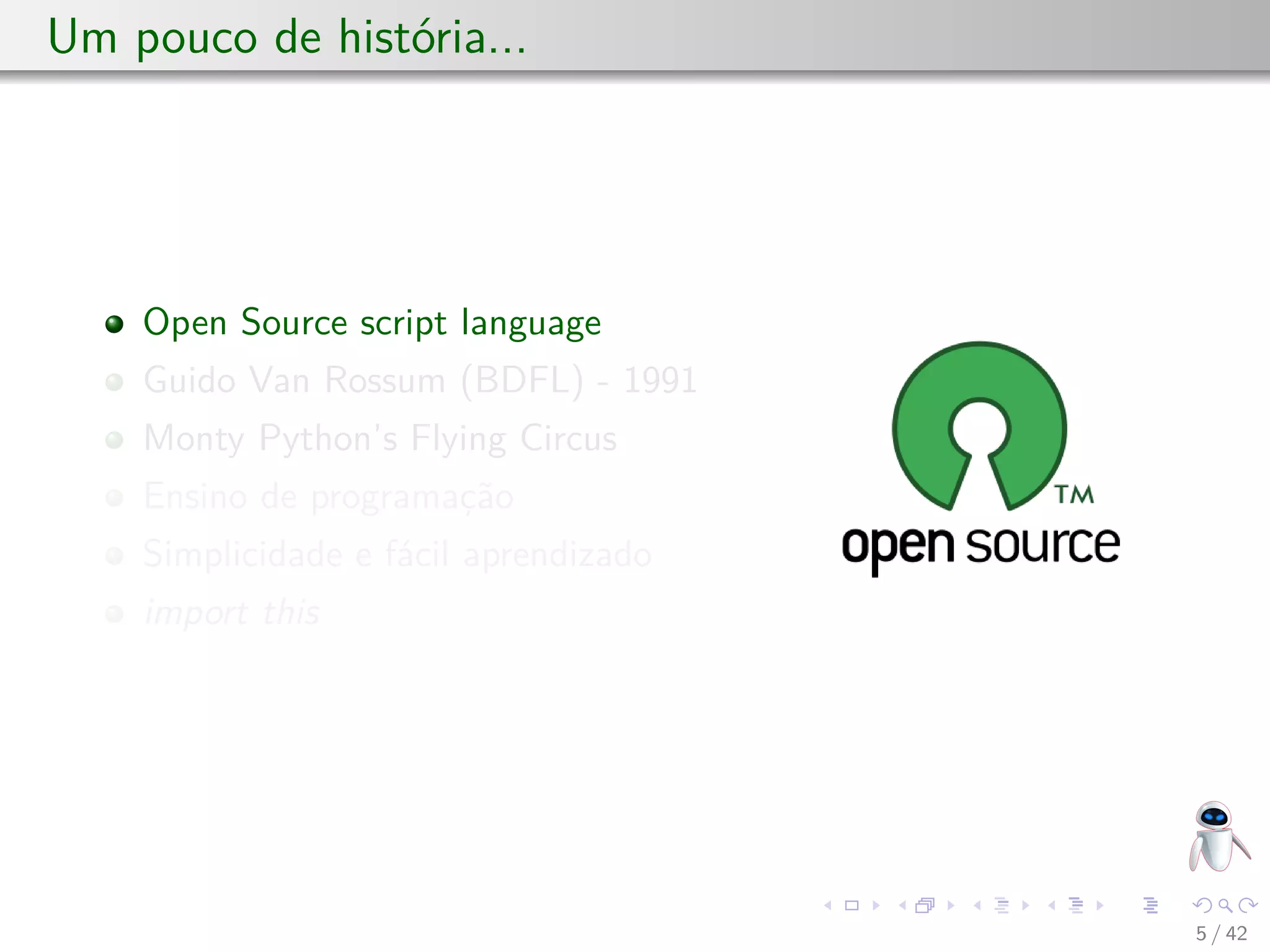 Um pouco de história...
Open Source script language
Guido Van Rossum (BDFL) - 1991
Monty Python’s Flying Circus
Ensino de programação
Simplicidade e fácil aprendizado
import this
5 / 42
 