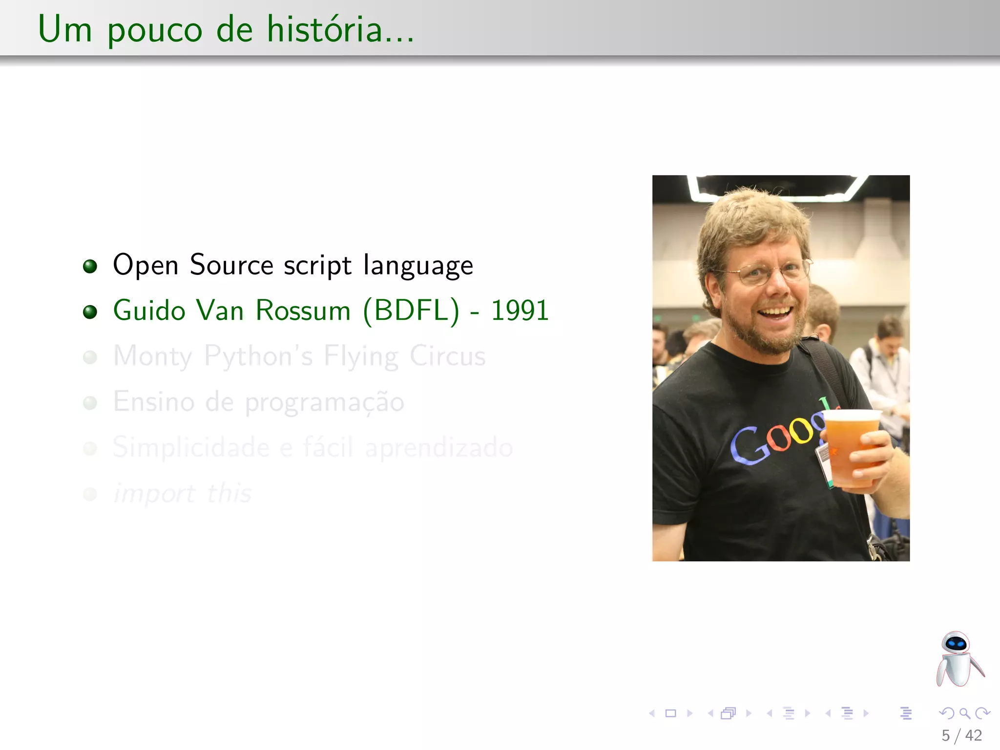 Um pouco de história...
Open Source script language
Guido Van Rossum (BDFL) - 1991
Monty Python’s Flying Circus
Ensino de programação
Simplicidade e fácil aprendizado
import this
5 / 42
 
