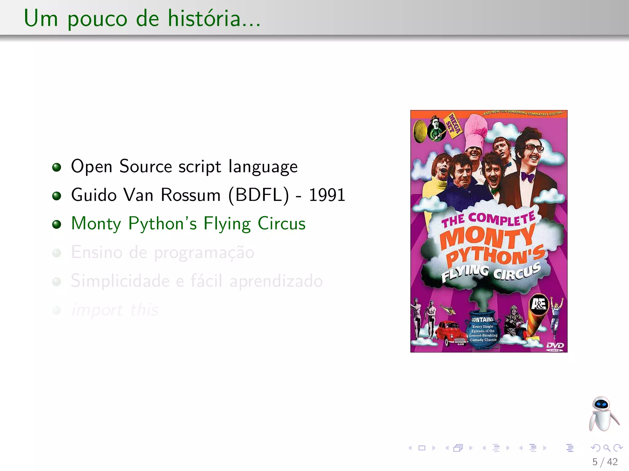 Um pouco de história...
Open Source script language
Guido Van Rossum (BDFL) - 1991
Monty Python’s Flying Circus
Ensino de programação
Simplicidade e fácil aprendizado
import this
5 / 42
 
