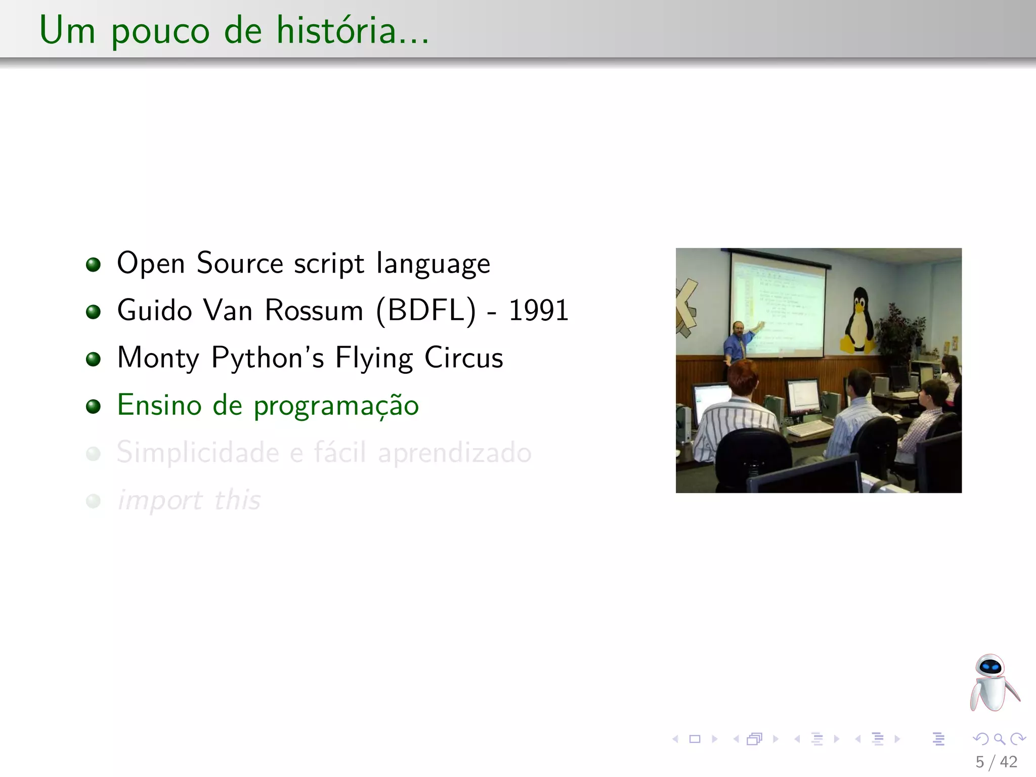 Um pouco de história...
Open Source script language
Guido Van Rossum (BDFL) - 1991
Monty Python’s Flying Circus
Ensino de programação
Simplicidade e fácil aprendizado
import this
5 / 42
 