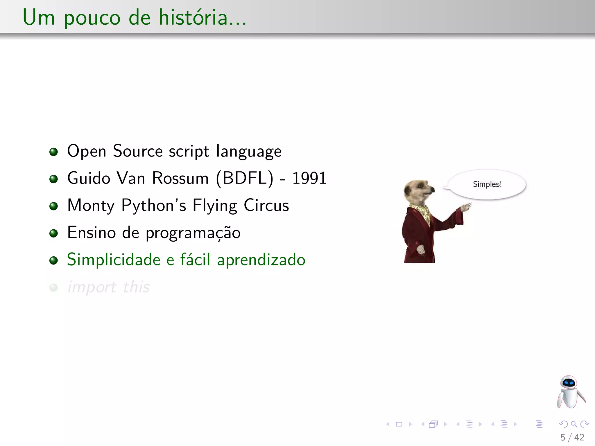 Um pouco de história...
Open Source script language
Guido Van Rossum (BDFL) - 1991
Monty Python’s Flying Circus
Ensino de programação
Simplicidade e fácil aprendizado
import this
5 / 42
 