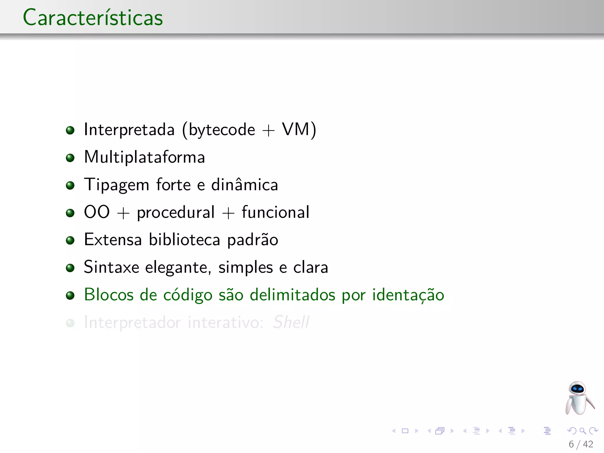 Características
Interpretada (bytecode + VM)
Multiplataforma
Tipagem forte e dinâmica
OO + procedural + funcional
Extensa biblioteca padrão
Sintaxe elegante, simples e clara
Blocos de código são delimitados por identação
Interpretador interativo: Shell
6 / 42
 
