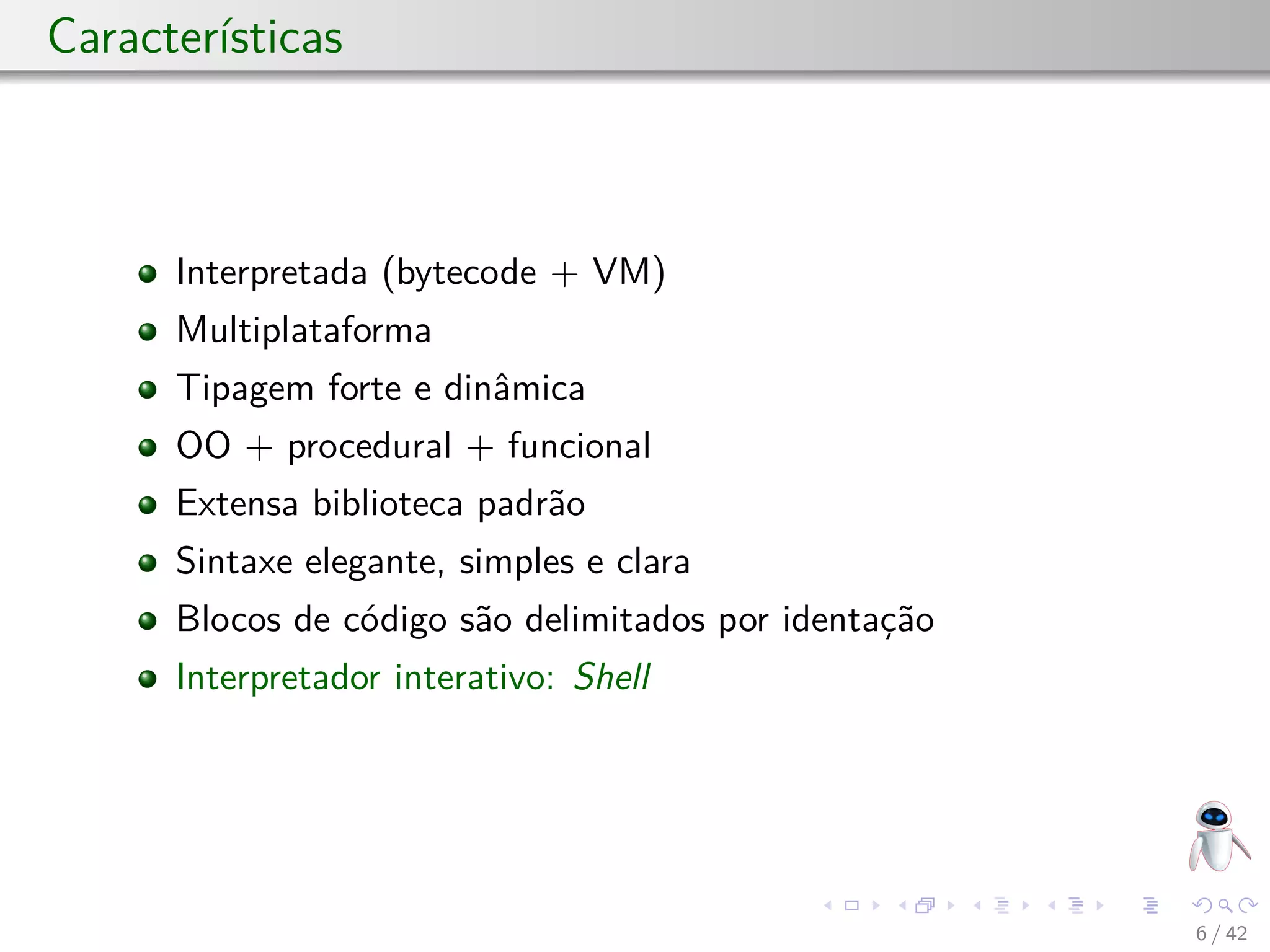 Características
Interpretada (bytecode + VM)
Multiplataforma
Tipagem forte e dinâmica
OO + procedural + funcional
Extensa biblioteca padrão
Sintaxe elegante, simples e clara
Blocos de código são delimitados por identação
Interpretador interativo: Shell
6 / 42
 