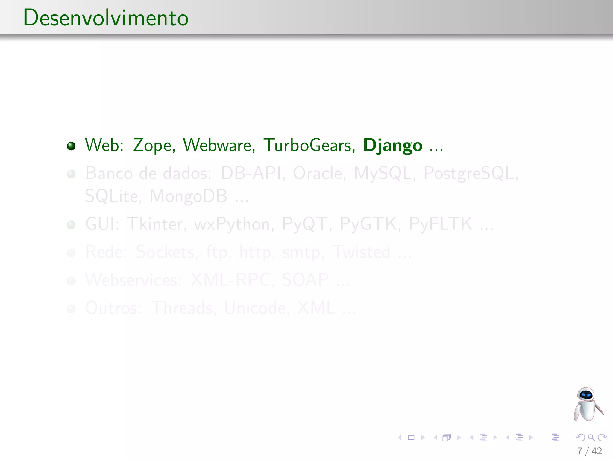 Desenvolvimento
Web: Zope, Webware, TurboGears, Django ...
Banco de dados: DB-API, Oracle, MySQL, PostgreSQL,
SQLite, MongoDB ...
GUI: Tkinter, wxPython, PyQT, PyGTK, PyFLTK ...
Rede: Sockets, ftp, http, smtp, Twisted ...
Webservices: XML-RPC, SOAP ...
Outros: Threads, Unicode, XML ...
7 / 42
 
