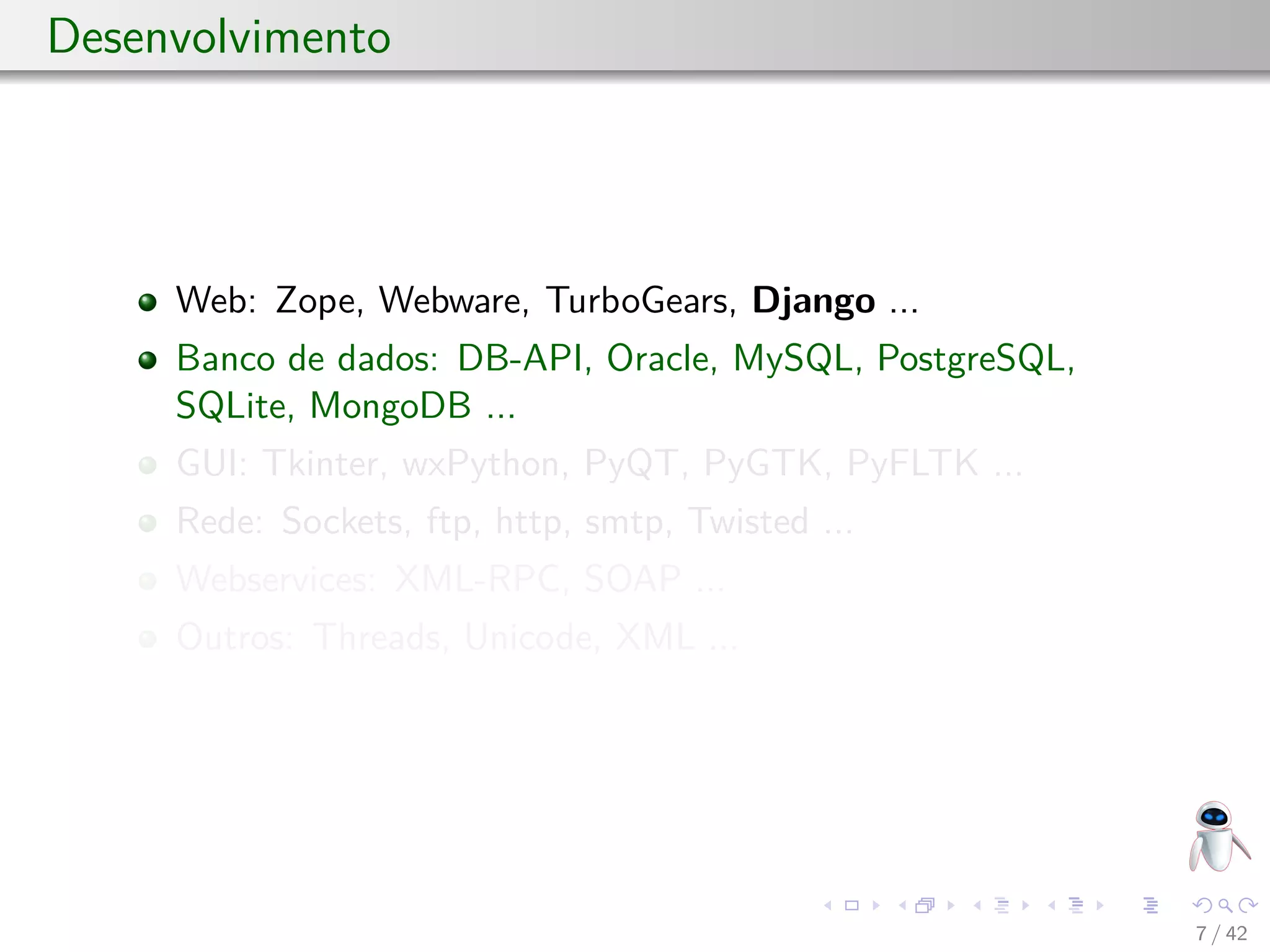 Desenvolvimento
Web: Zope, Webware, TurboGears, Django ...
Banco de dados: DB-API, Oracle, MySQL, PostgreSQL,
SQLite, MongoDB ...
GUI: Tkinter, wxPython, PyQT, PyGTK, PyFLTK ...
Rede: Sockets, ftp, http, smtp, Twisted ...
Webservices: XML-RPC, SOAP ...
Outros: Threads, Unicode, XML ...
7 / 42
 