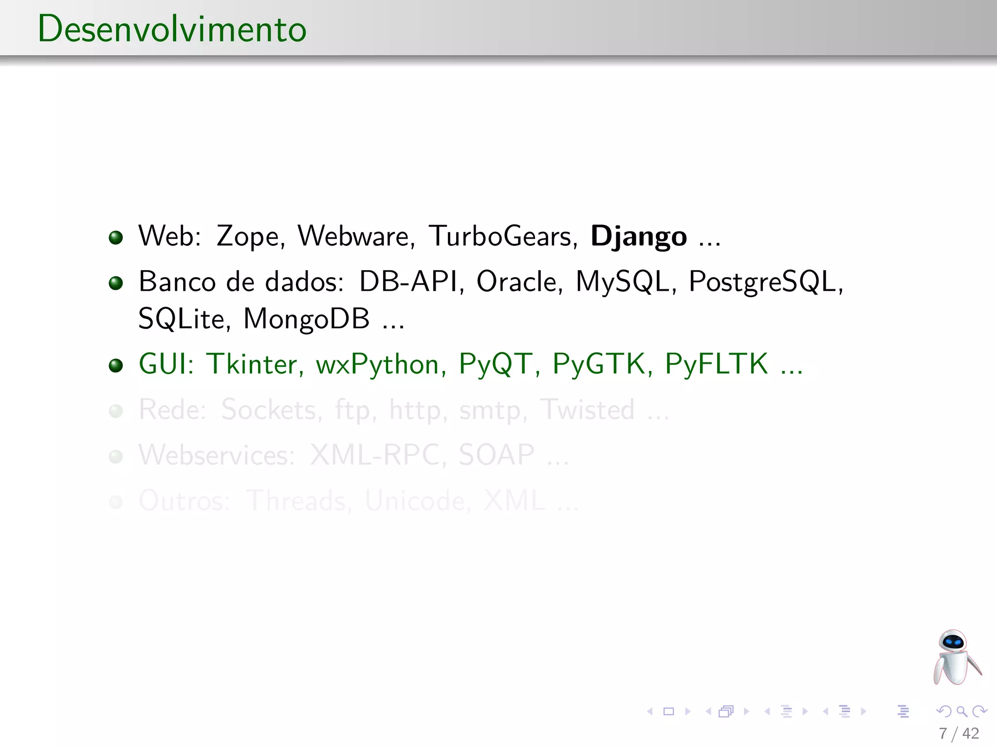 Desenvolvimento
Web: Zope, Webware, TurboGears, Django ...
Banco de dados: DB-API, Oracle, MySQL, PostgreSQL,
SQLite, MongoDB ...
GUI: Tkinter, wxPython, PyQT, PyGTK, PyFLTK ...
Rede: Sockets, ftp, http, smtp, Twisted ...
Webservices: XML-RPC, SOAP ...
Outros: Threads, Unicode, XML ...
7 / 42
 