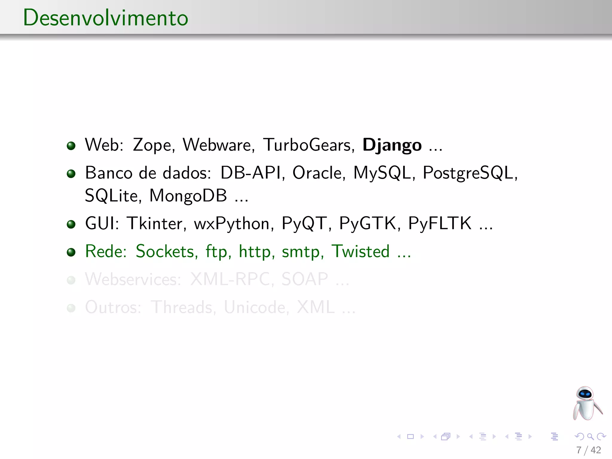 Desenvolvimento
Web: Zope, Webware, TurboGears, Django ...
Banco de dados: DB-API, Oracle, MySQL, PostgreSQL,
SQLite, MongoDB ...
GUI: Tkinter, wxPython, PyQT, PyGTK, PyFLTK ...
Rede: Sockets, ftp, http, smtp, Twisted ...
Webservices: XML-RPC, SOAP ...
Outros: Threads, Unicode, XML ...
7 / 42
 