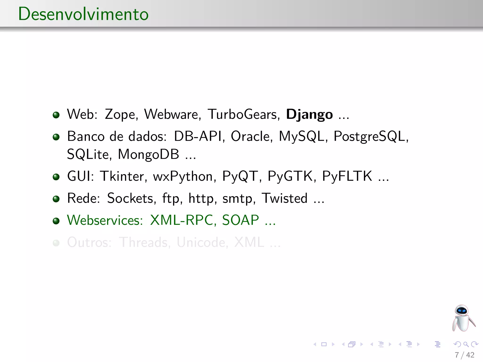 Desenvolvimento
Web: Zope, Webware, TurboGears, Django ...
Banco de dados: DB-API, Oracle, MySQL, PostgreSQL,
SQLite, MongoDB ...
GUI: Tkinter, wxPython, PyQT, PyGTK, PyFLTK ...
Rede: Sockets, ftp, http, smtp, Twisted ...
Webservices: XML-RPC, SOAP ...
Outros: Threads, Unicode, XML ...
7 / 42
 