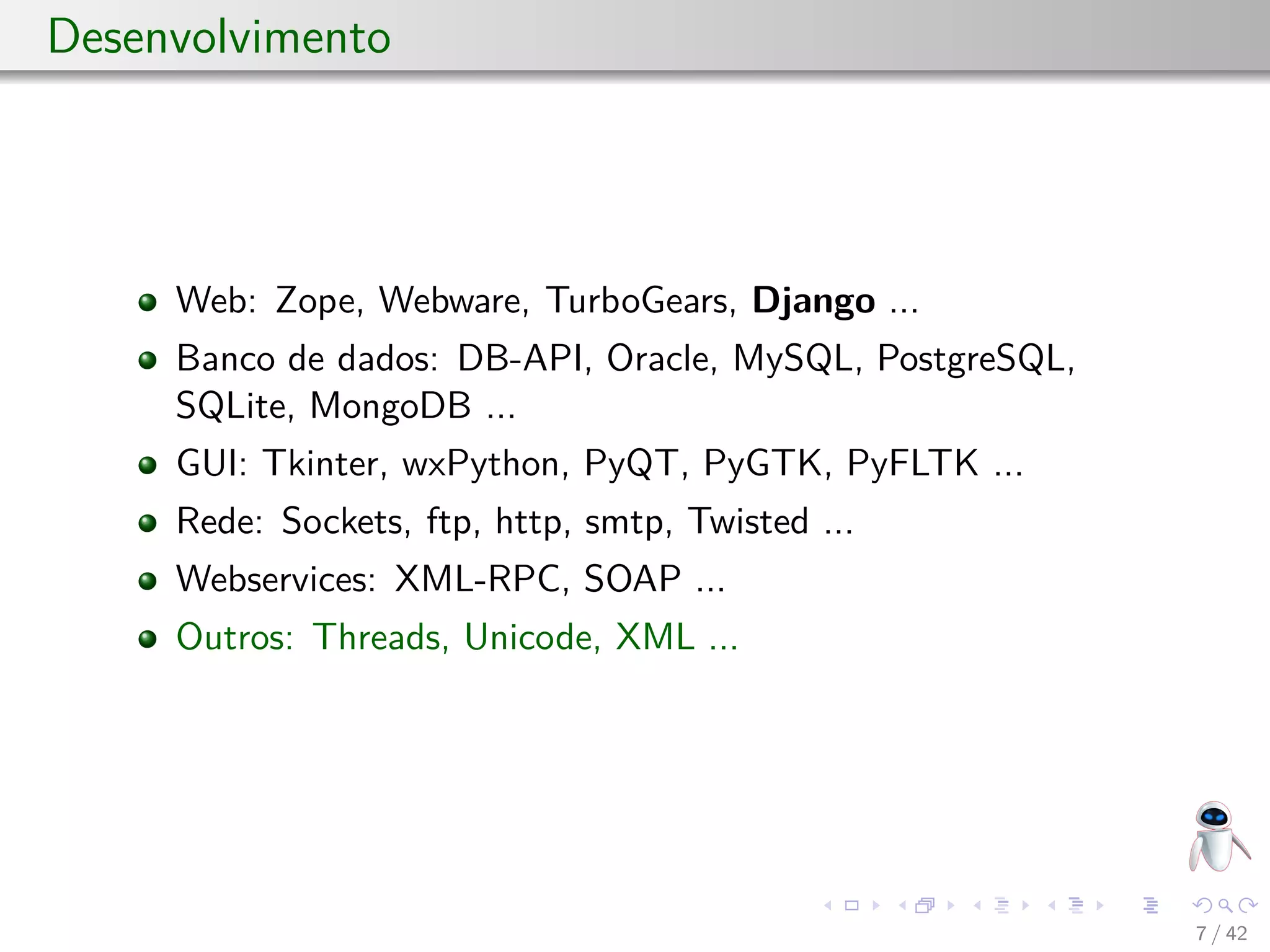 Desenvolvimento
Web: Zope, Webware, TurboGears, Django ...
Banco de dados: DB-API, Oracle, MySQL, PostgreSQL,
SQLite, MongoDB ...
GUI: Tkinter, wxPython, PyQT, PyGTK, PyFLTK ...
Rede: Sockets, ftp, http, smtp, Twisted ...
Webservices: XML-RPC, SOAP ...
Outros: Threads, Unicode, XML ...
7 / 42
 