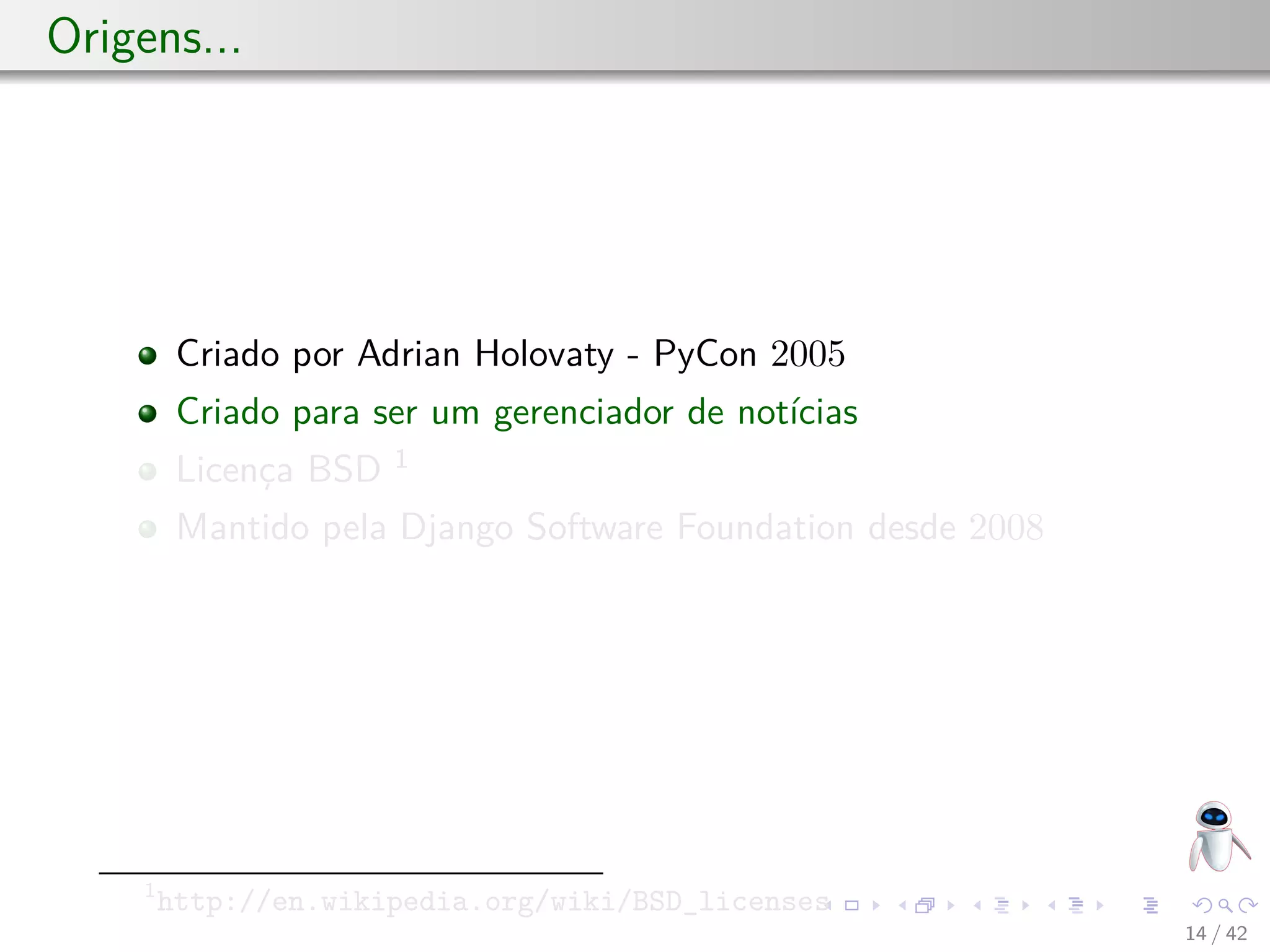 Origens...
Criado por Adrian Holovaty - PyCon 2005
Criado para ser um gerenciador de notícias
Licença BSD 1
Mantido pela Django Software Foundation desde 2008
1
http://en.wikipedia.org/wiki/BSD_licenses
14 / 42
 