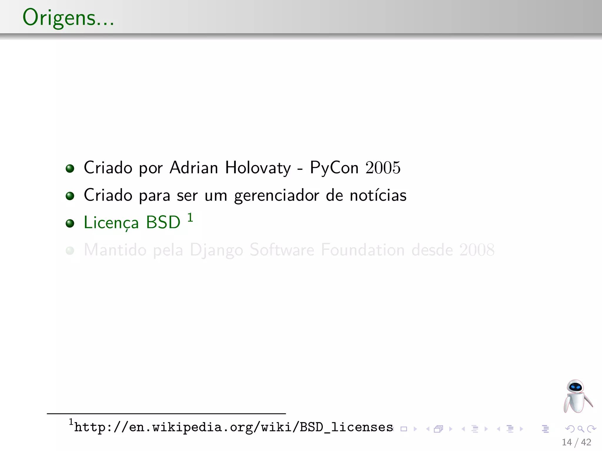Origens...
Criado por Adrian Holovaty - PyCon 2005
Criado para ser um gerenciador de notícias
Licença BSD 1
Mantido pela Django Software Foundation desde 2008
1
http://en.wikipedia.org/wiki/BSD_licenses
14 / 42
 