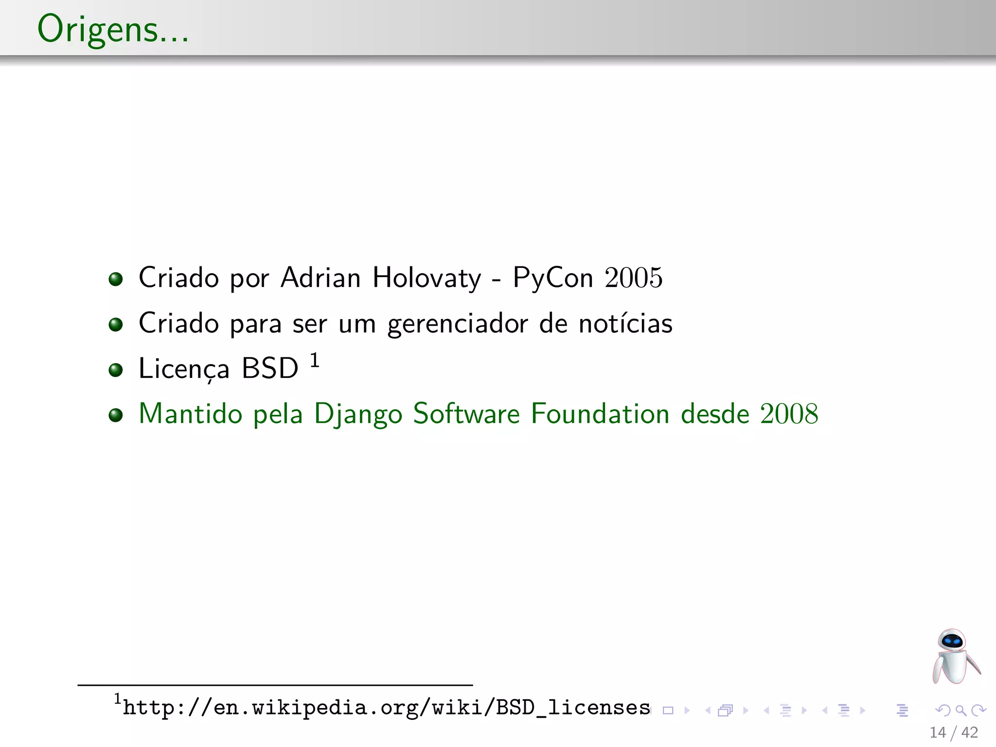 Origens...
Criado por Adrian Holovaty - PyCon 2005
Criado para ser um gerenciador de notícias
Licença BSD 1
Mantido pela Django Software Foundation desde 2008
1
http://en.wikipedia.org/wiki/BSD_licenses
14 / 42
 