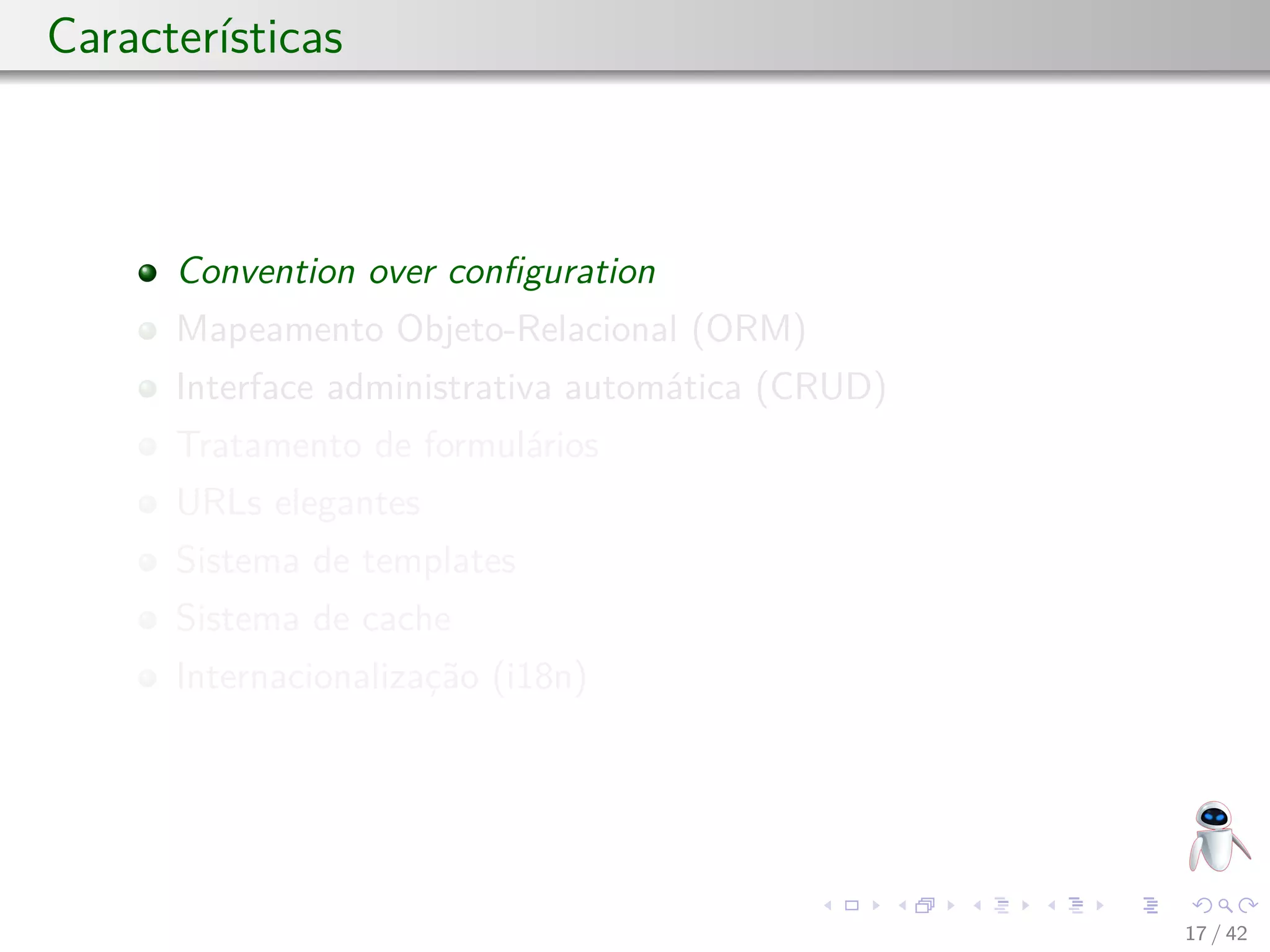 Características
Convention over conﬁguration
Mapeamento Objeto-Relacional (ORM)
Interface administrativa automática (CRUD)
Tratamento de formulários
URLs elegantes
Sistema de templates
Sistema de cache
Internacionalização (i18n)
17 / 42
 