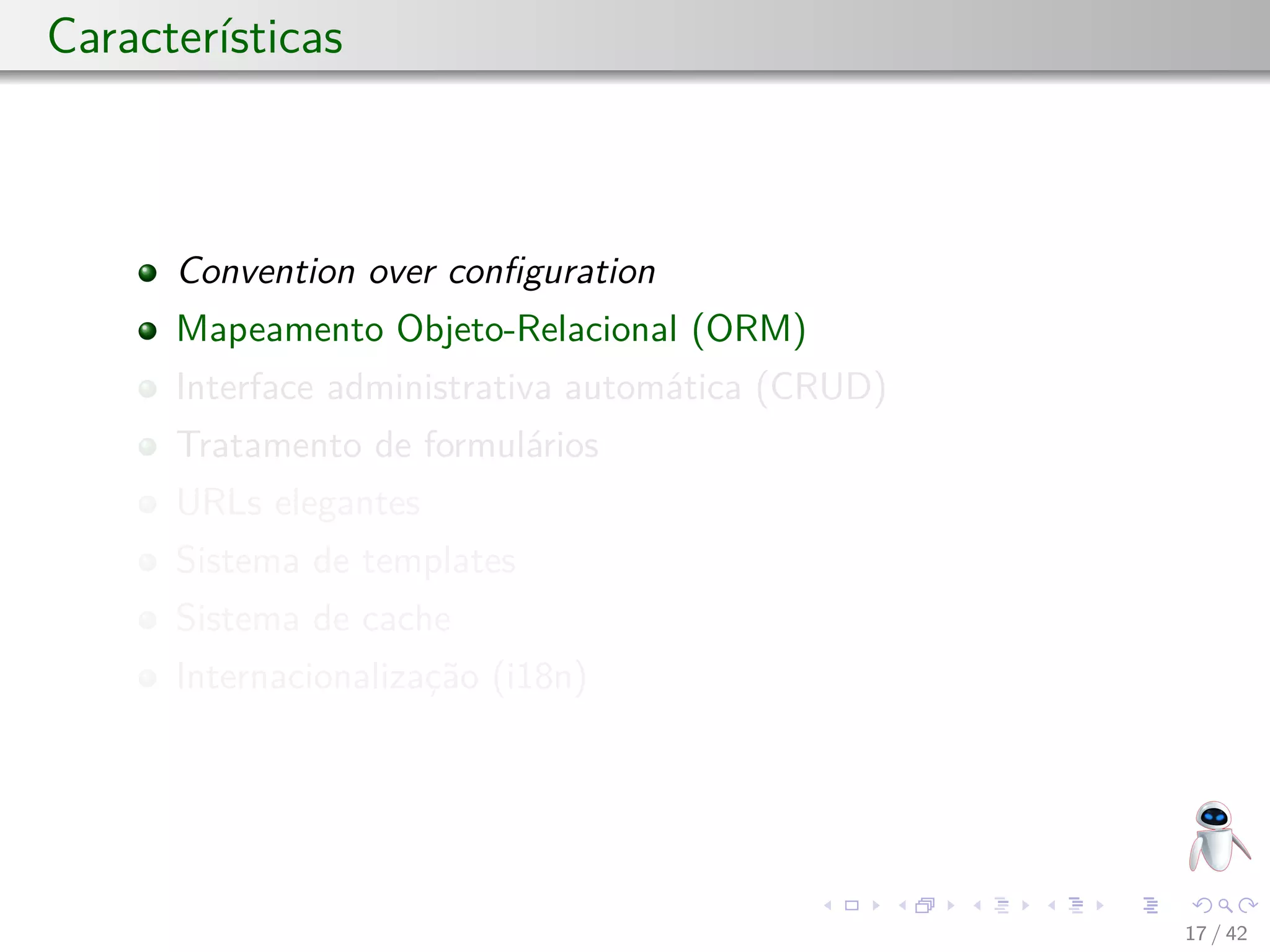 Características
Convention over conﬁguration
Mapeamento Objeto-Relacional (ORM)
Interface administrativa automática (CRUD)
Tratamento de formulários
URLs elegantes
Sistema de templates
Sistema de cache
Internacionalização (i18n)
17 / 42
 