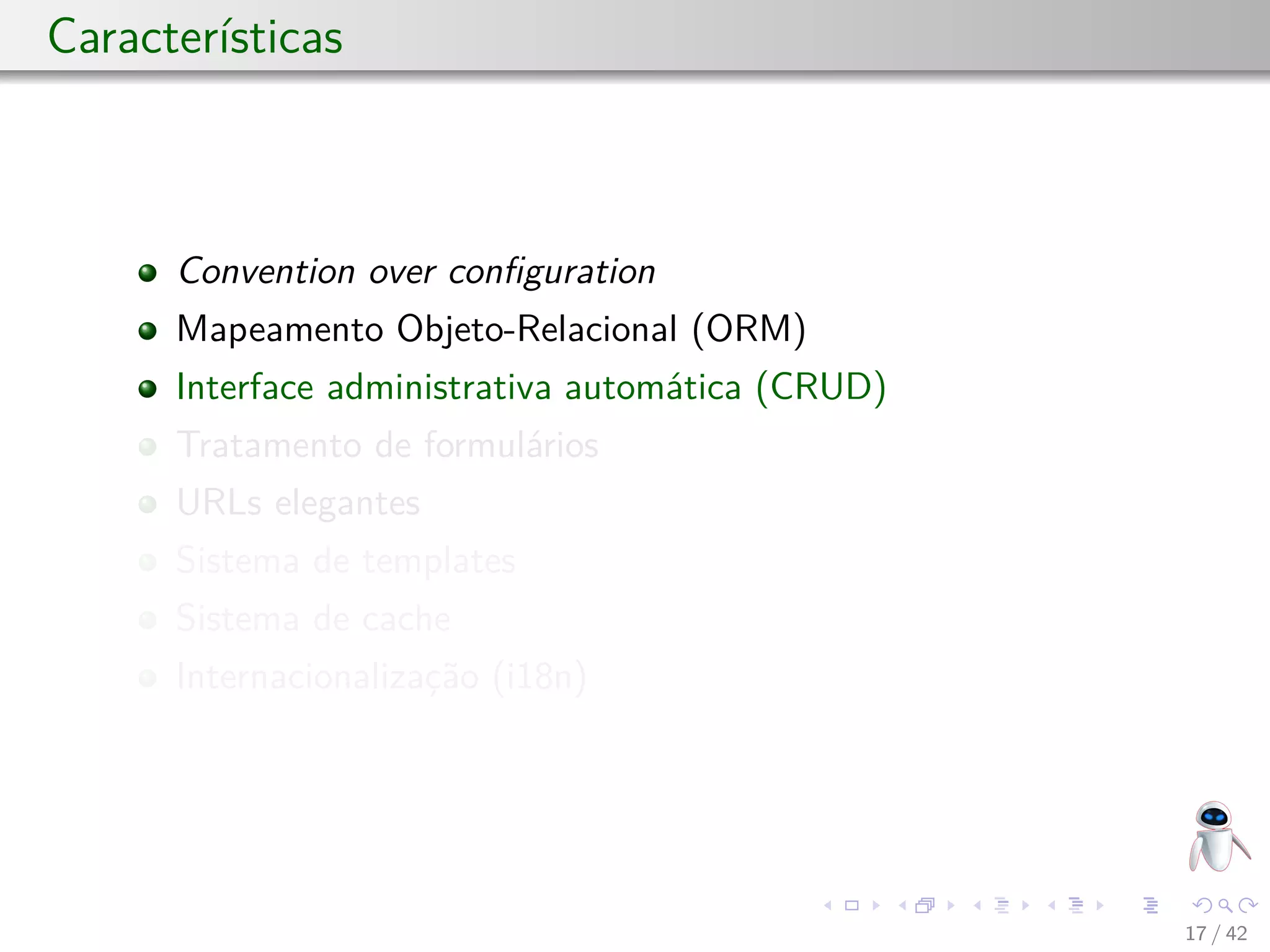 Características
Convention over conﬁguration
Mapeamento Objeto-Relacional (ORM)
Interface administrativa automática (CRUD)
Tratamento de formulários
URLs elegantes
Sistema de templates
Sistema de cache
Internacionalização (i18n)
17 / 42
 