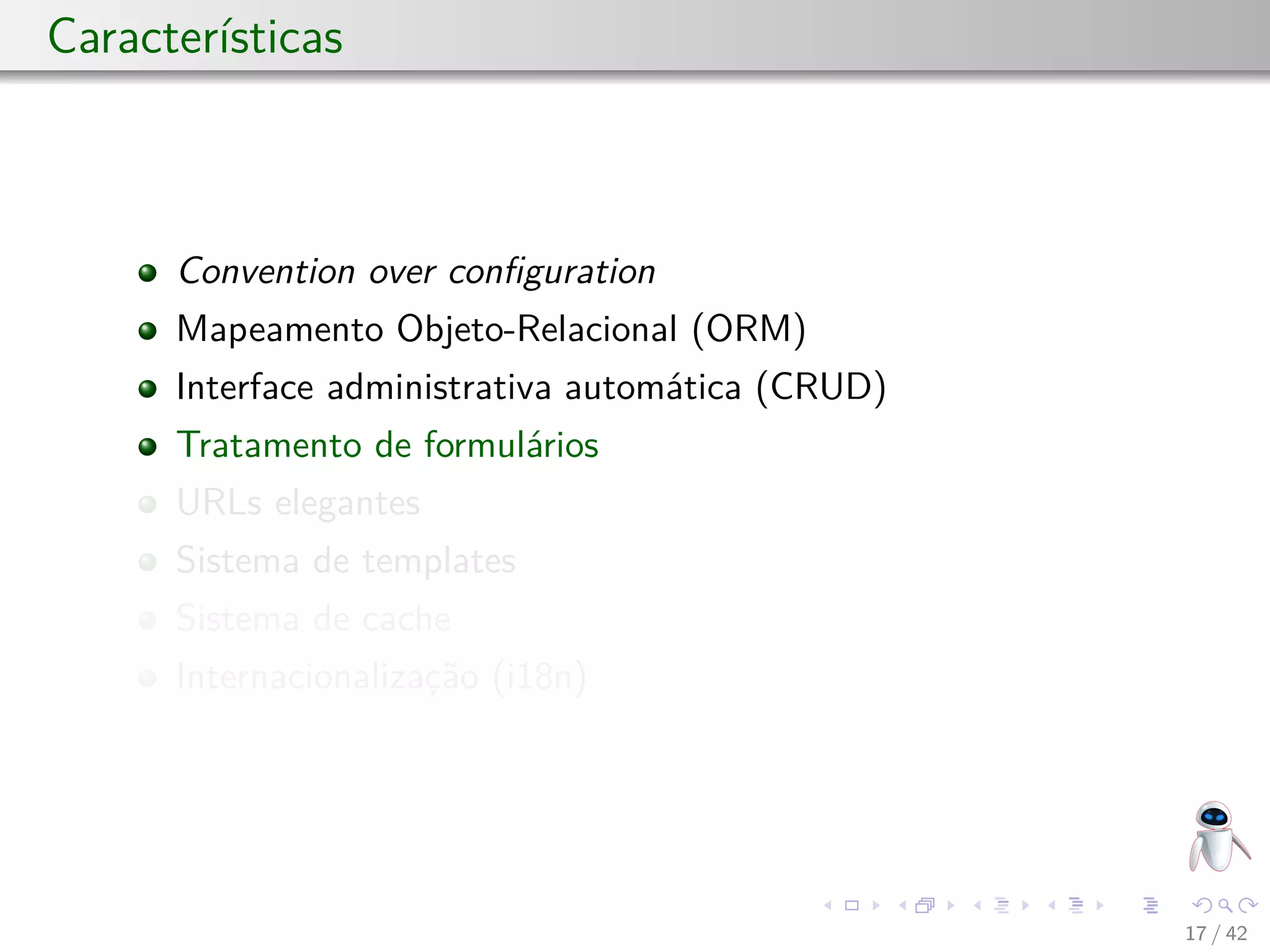 Características
Convention over conﬁguration
Mapeamento Objeto-Relacional (ORM)
Interface administrativa automática (CRUD)
Tratamento de formulários
URLs elegantes
Sistema de templates
Sistema de cache
Internacionalização (i18n)
17 / 42
 