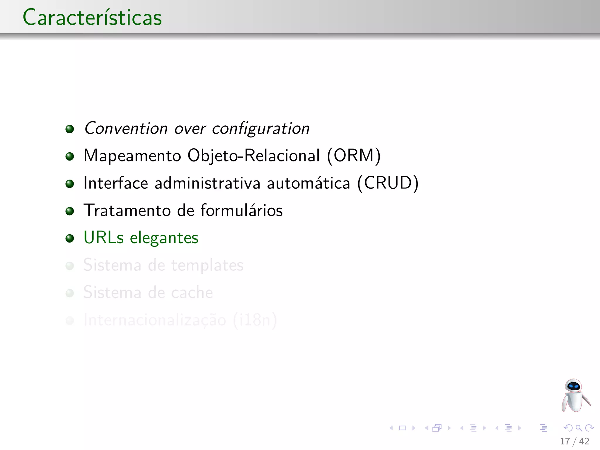 Características
Convention over conﬁguration
Mapeamento Objeto-Relacional (ORM)
Interface administrativa automática (CRUD)
Tratamento de formulários
URLs elegantes
Sistema de templates
Sistema de cache
Internacionalização (i18n)
17 / 42
 