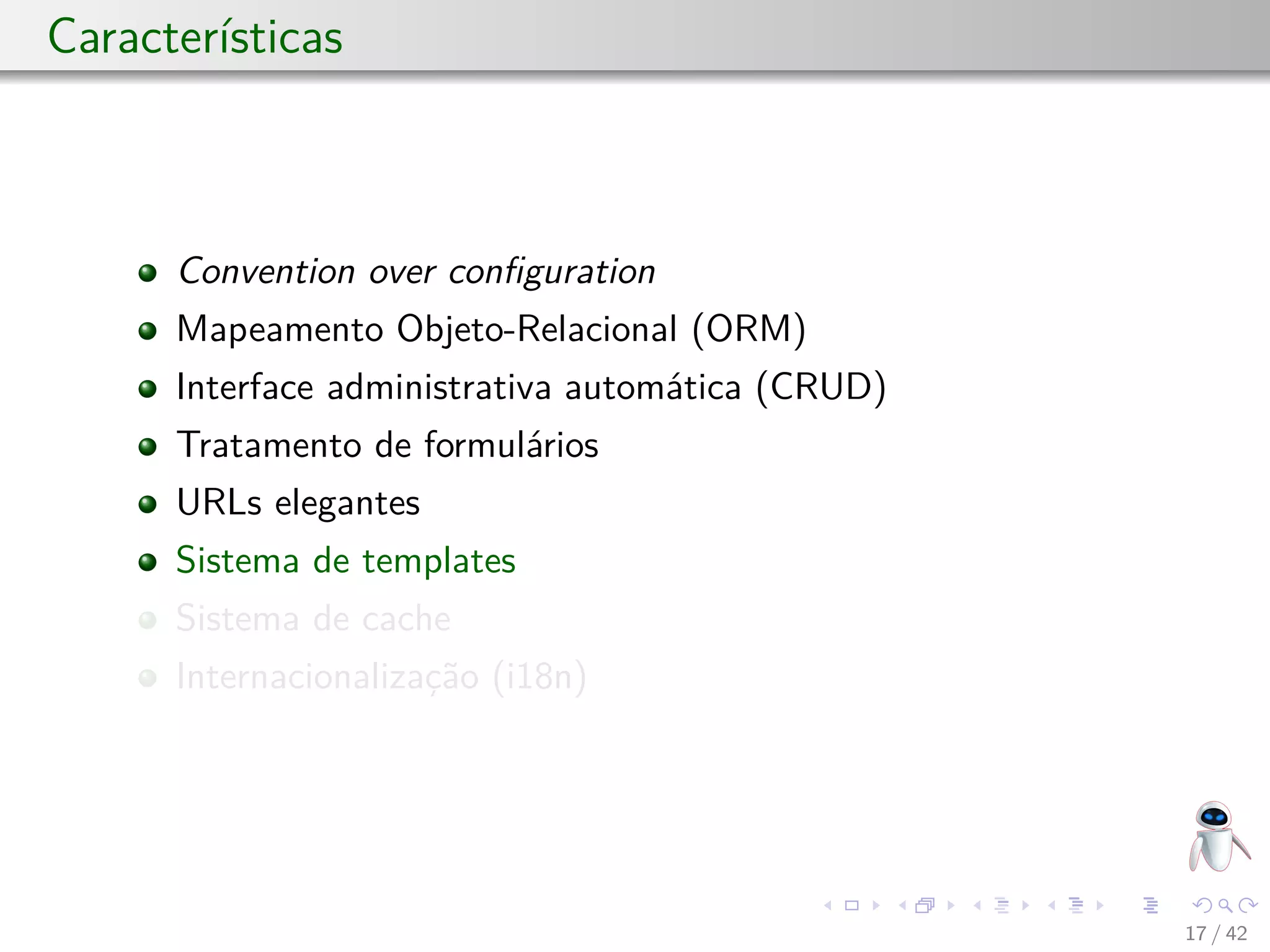 Características
Convention over conﬁguration
Mapeamento Objeto-Relacional (ORM)
Interface administrativa automática (CRUD)
Tratamento de formulários
URLs elegantes
Sistema de templates
Sistema de cache
Internacionalização (i18n)
17 / 42
 