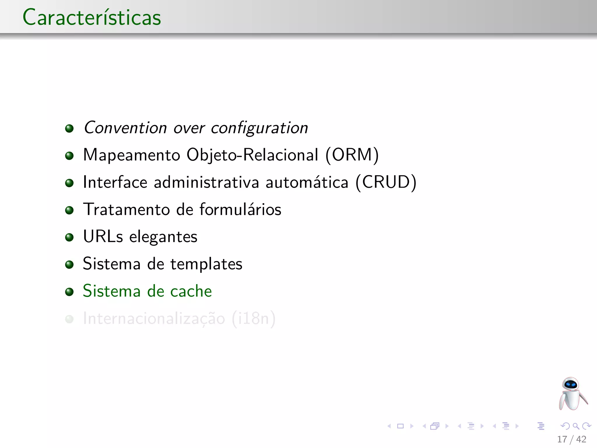 Características
Convention over conﬁguration
Mapeamento Objeto-Relacional (ORM)
Interface administrativa automática (CRUD)
Tratamento de formulários
URLs elegantes
Sistema de templates
Sistema de cache
Internacionalização (i18n)
17 / 42
 