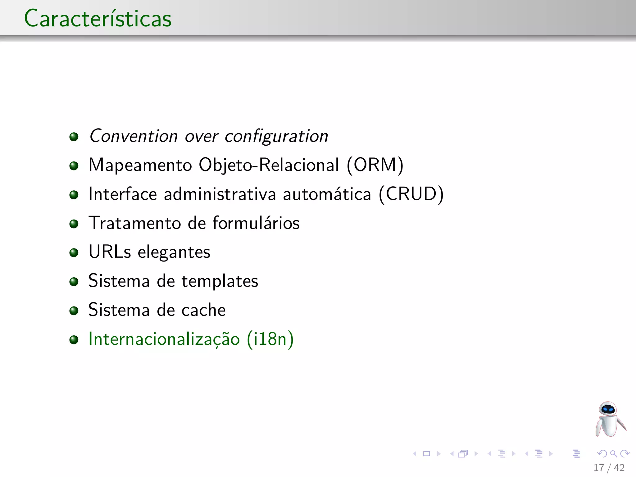 Características
Convention over conﬁguration
Mapeamento Objeto-Relacional (ORM)
Interface administrativa automática (CRUD)
Tratamento de formulários
URLs elegantes
Sistema de templates
Sistema de cache
Internacionalização (i18n)
17 / 42
 