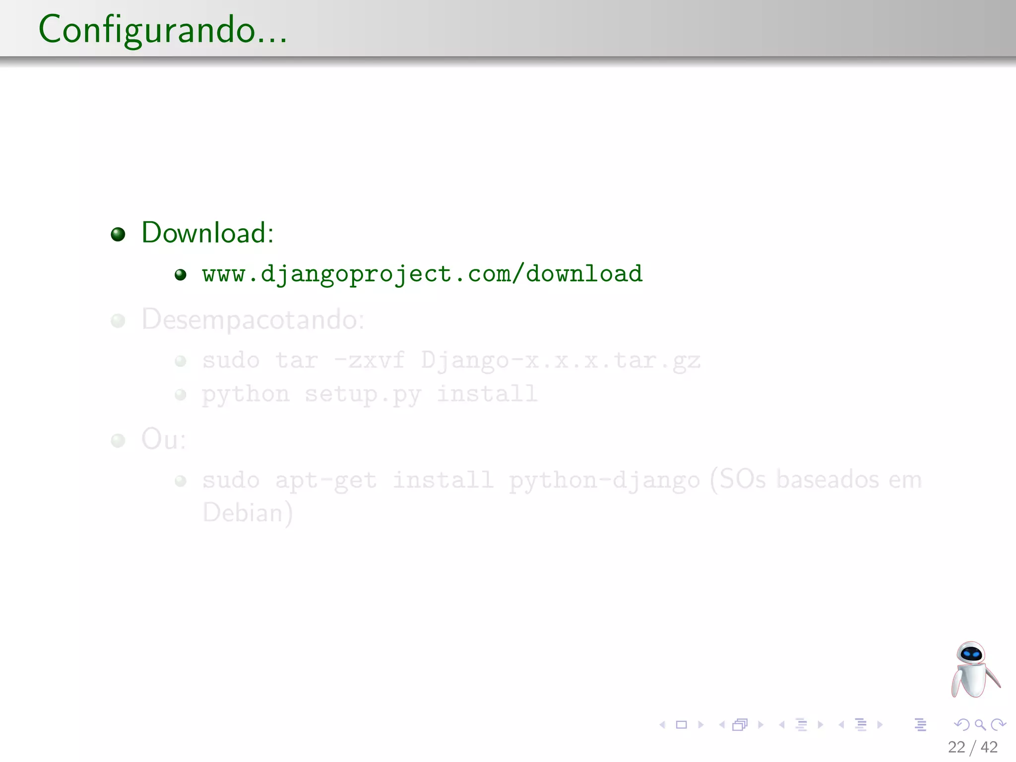 Conﬁgurando...
Download:
www.djangoproject.com/download
Desempacotando:
sudo tar -zxvf Django-x.x.x.tar.gz
python setup.py install
Ou:
sudo apt-get install python-django (SOs baseados em
Debian)
22 / 42
 
