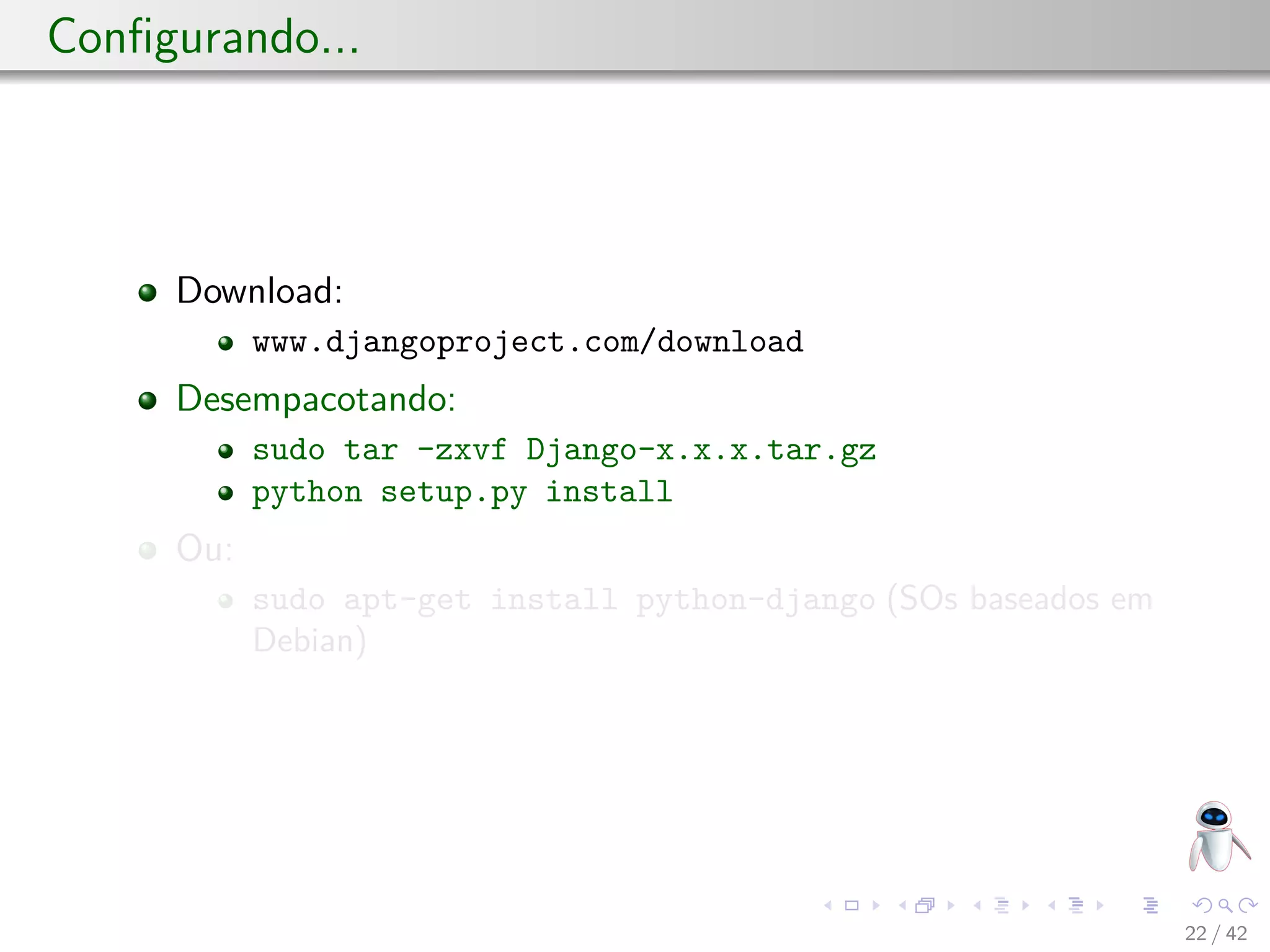 Conﬁgurando...
Download:
www.djangoproject.com/download
Desempacotando:
sudo tar -zxvf Django-x.x.x.tar.gz
python setup.py install
Ou:
sudo apt-get install python-django (SOs baseados em
Debian)
22 / 42
 