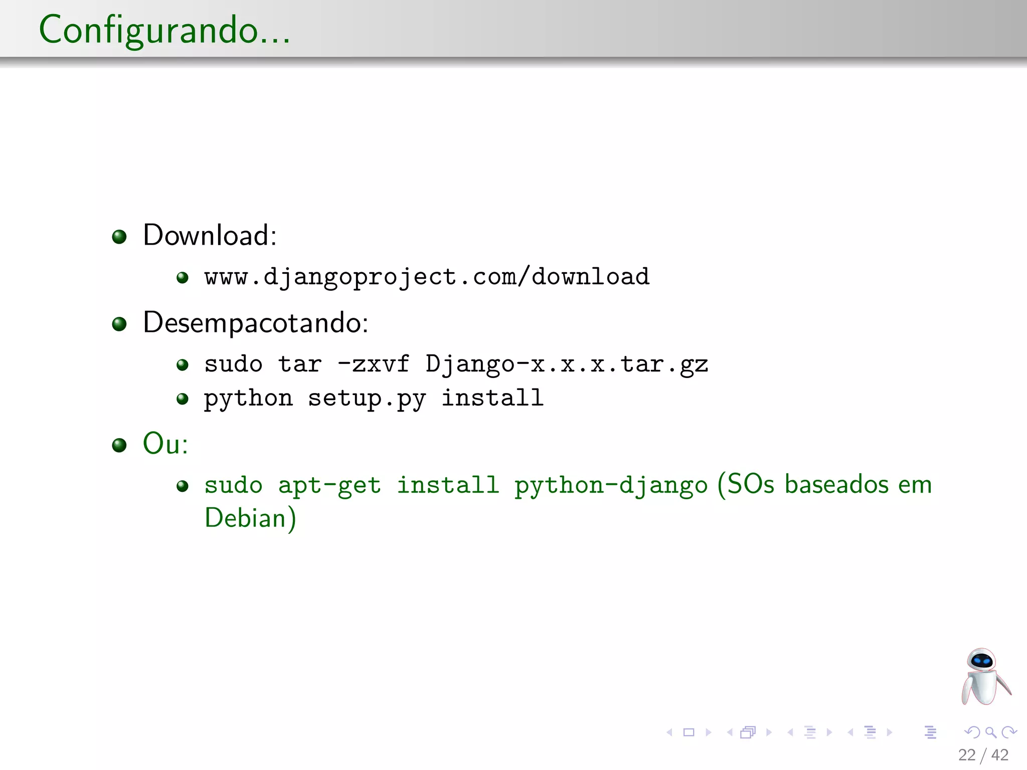 Conﬁgurando...
Download:
www.djangoproject.com/download
Desempacotando:
sudo tar -zxvf Django-x.x.x.tar.gz
python setup.py install
Ou:
sudo apt-get install python-django (SOs baseados em
Debian)
22 / 42
 