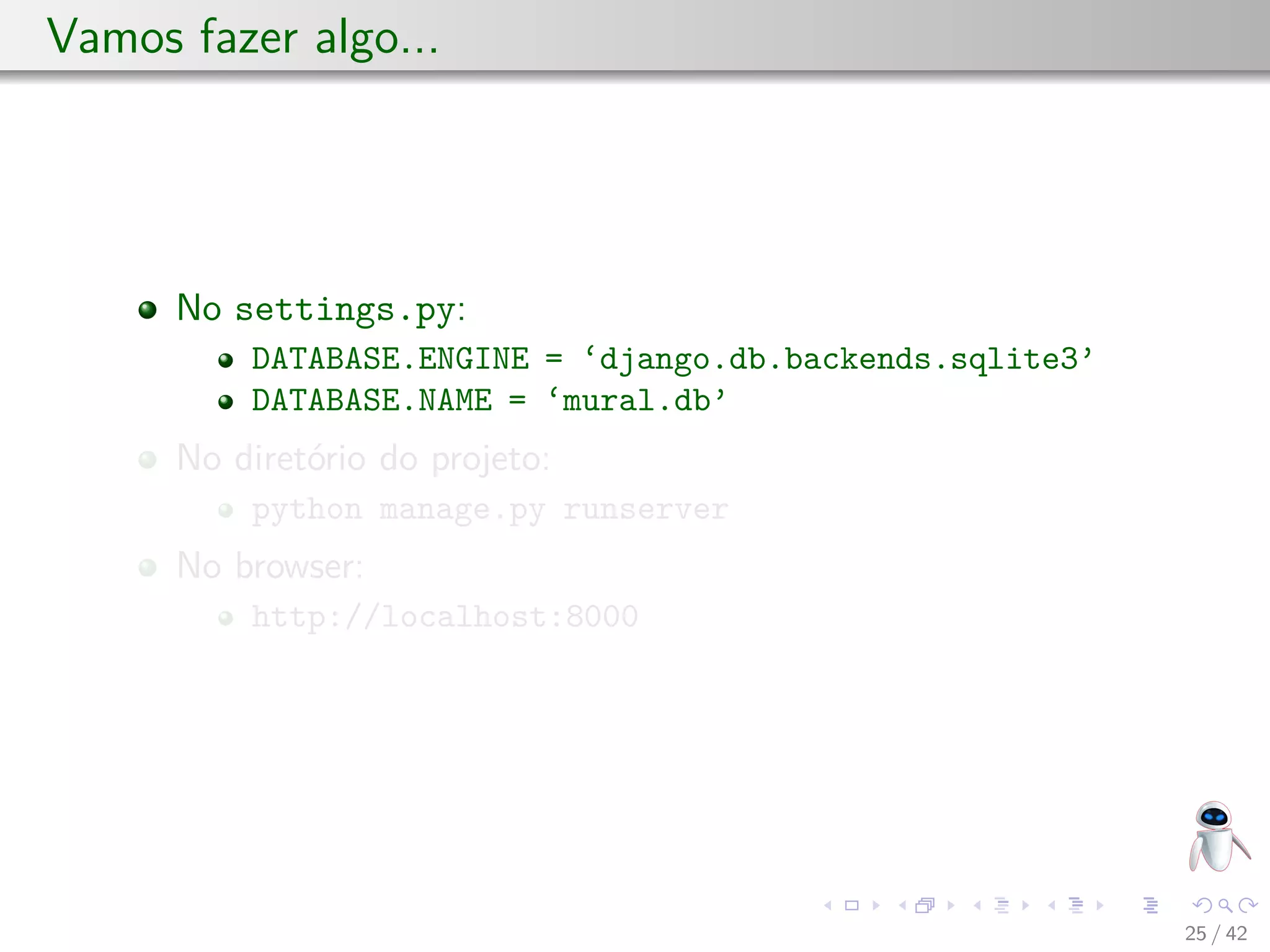 Vamos fazer algo...
No settings.py:
DATABASE.ENGINE = ‘django.db.backends.sqlite3’
DATABASE.NAME = ‘mural.db’
No diretório do projeto:
python manage.py runserver
No browser:
http://localhost:8000
25 / 42
 