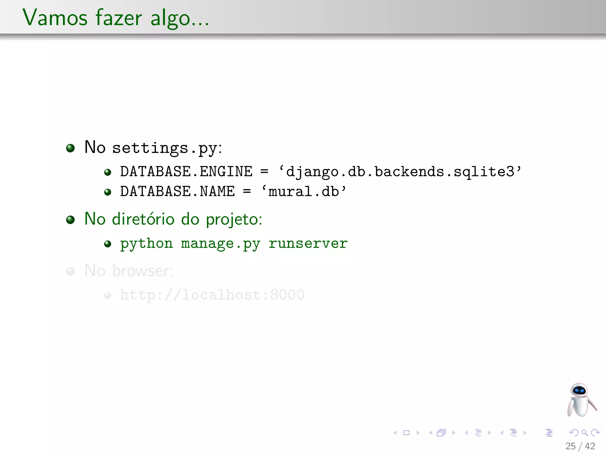 Vamos fazer algo...
No settings.py:
DATABASE.ENGINE = ‘django.db.backends.sqlite3’
DATABASE.NAME = ‘mural.db’
No diretório do projeto:
python manage.py runserver
No browser:
http://localhost:8000
25 / 42
 